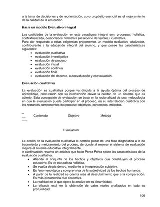 a la toma de decisiones y de reorientación, cuyo propósito esencial es el mejoramiento
de la calidad de la educación.
Hacia un modelo Evaluativo Integral
Las cualidades de la evaluación en este paradigma integral son: procesual, holística,
contextualizada, democrática, formativa (al servicio de valores), cualitativa.
Para dar respuesta a estas exigencias proponemos un modelo evaluativo totalizador,
contribuyente a la educación integral del alumno, y que posee las características
siguientes:
• evaluación cualitativa
• evaluación investigativa
• evaluación de proceso
• evaluación inicial
• evaluación continua
• evaluación final
• evaluación del docente, autoevaluación y coevaluación.
Evaluación cualitativa
La evaluación es cualitativa porque va dirigida a la ayuda óptima del proceso de
aprendizaje, procurando con su intervención elevar la calidad de un sistema que es
abierto. Esta concepción de evaluación se basa en la racionalidad de una metodología
en que la evaluación puede participar en el proceso, en su interrelación dialéctica con
los restantes componentes del proceso: objetivos, contenidos, métodos.
_
__ Contenido Objetivo Método
___
Evaluación
La acción de la evaluación cualitativa le permite pasar de una fase diagnóstica a la de
tratamiento y mejoramiento del proceso, de donde al mejorar el sistema de evaluación
mejora el sistema educativo integralmente.
A continuación resumo un análisis que hace Pérez Pérez sobre las características de la
evaluación cualitativa:
• Atiende al conjunto de los hechos y objetivos que constituyen el proceso
educativo. Es de naturaleza holística.
• Se evalúa desde dentro, mediante la interpretación subjetiva.
• Es fenomenológica y comprensiva de la subjetividad de los hechos humanos.
• A partir de la realidad se orienta más al descubrimiento que a la comparación.
Es más exploratoria que educativa.
• La realidad en la que opera la analiza en su dinamicidad.
• La eficacia está en la obtención de datos reales analizados en toda su
profundidad.
100
 