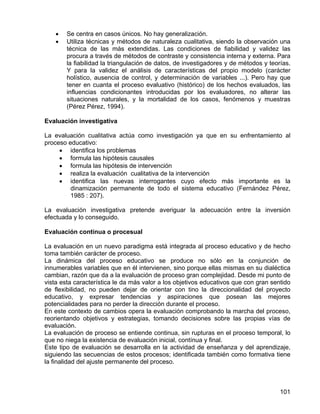 • Se centra en casos únicos. No hay generalización.
• Utiliza técnicas y métodos de naturaleza cualitativa, siendo la observación una
técnica de las más extendidas. Las condiciones de fiabilidad y validez las
procura a través de métodos de contraste y consistencia interna y externa. Para
la fiabilidad la triangulación de datos, de investigadores y de métodos y teorías.
Y para la validez el análisis de características del propio modelo (carácter
holístico, ausencia de control, y determinación de variables ...). Pero hay que
tener en cuanta el proceso evaluativo (histórico) de los hechos evaluados, las
influencias condicionantes introducidas por los evaluadores, no alterar las
situaciones naturales, y la mortalidad de los casos, fenómenos y muestras
(Pérez Pérez, 1994).
Evaluación investigativa
La evaluación cualitativa actúa como investigación ya que en su enfrentamiento al
proceso educativo:
• identifica los problemas
• formula las hipótesis causales
• formula las hipótesis de intervención
• realiza la evaluación cualitativa de la intervención
• identifica las nuevas interrogantes cuyo efecto más importante es la
dinamización permanente de todo el sistema educativo (Fernández Pérez,
1985 : 207).
La evaluación investigativa pretende averiguar la adecuación entre la inversión
efectuada y lo conseguido.
Evaluación continua o procesual
La evaluación en un nuevo paradigma está integrada al proceso educativo y de hecho
toma también carácter de proceso.
La dinámica del proceso educativo se produce no sólo en la conjunción de
innumerables variables que en él intervienen, sino porque ellas mismas en su dialéctica
cambian, razón que da a la evaluación de proceso gran complejidad. Desde mi punto de
vista esta característica le da más valor a los objetivos educativos que con gran sentido
de flexibilidad, no pueden dejar de orientar con tino la direccionalidad del proyecto
educativo, y expresar tendencias y aspiraciones que posean las mejores
potencialidades para no perder la dirección durante el proceso.
En este contexto de cambios opera la evaluación comprobando la marcha del proceso,
reorientando objetivos y estrategias, tomando decisiones sobre las propias vías de
evaluación.
La evaluación de proceso se entiende continua, sin rupturas en el proceso temporal, lo
que no niega la existencia de evaluación inicial, contínua y final.
Este tipo de evaluación se desarrolla en la actividad de enseñanza y del aprendizaje,
siguiendo las secuencias de estos procesos; identificada también como formativa tiene
la finalidad del ajuste permanente del proceso.
101
 