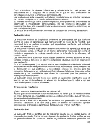 Como mecanismo de obtener información y retroalimentación del proceso va
directamente en la búsqueda de la calidad de lo que se está produciendo: el
aprendizaje del alumno, la enseñanza del maestro, etc.
Los resultados de esta evaluación se traducen inmediatamente en criterios valorativos
del proceso, distinguiendo la marcha individual de cada alumno.
Su finalidad no concluye con el ajuste de lo previsto, sino que tiene su próxima fase de
observación e interpretación contextualizada. De los resultados observados se
incorporan los datos a la evaluación inicial y a los momentos evaluativos anteriores y se
realiza el siguiente ajuste.
De ahí que en la evaluación estén presentes los conceptos de proceso y de resultado.
Evaluación inicial
La evaluación inicial es de diagnóstico. Determina los prerequisitos con que cuenta el
alumno al iniciar el aprendizaje: qué representación se hace de la realidad, qué
capacidad tiene de realizar conductas, qué expectativas manifiesta, qué actitudes
posee, qué lenguaje domina.
La evaluación se amplía a los factores externos del proceso de aprendizaje de los que
hemos hablado antes, e influyen en el mismo: condiciones materiales del centro, el
curriculum, experiencia de profesor, características de la familia de los alumnos y el
contexto social.
Los resultados de la evaluación inicial pueden orientar el proyecto educativo en muy
variados rumbos, y de hecho, los objetivos del proceso educativo no debían trazarse sin
esta evaluación.
En la educación superior (y no es exclusivo de este nivel) la evaluación inicial incluye el
importantísimo factor de la producción o los servicios, relacionados con la profesión; de
la delimitación de sus problemas y necesidades emanan los criterios para los
contenidos de la carrera, las habilidades profesionales que habría que desarrollar en los
estudiantes y las posibilidades que ofrece la comunidad para las prácticas e
investigación de los alumnos.
La evaluación inicial deviene fuente que facilita un aprendizaje significativo para el
alumno, por ser contextualizado, en vínculo con la realidad que lo rodea y con sus
capacidades previas, motivos e intereses.
Evaluación de resultados
¿Cómo evaluar el proceso sin evaluar los resultados?
Aquí lo que hay que entender es que los resultados no tienen que ser necesariamente
los finales del curso, sino resultados parciales, periódicos, intermedios que, obviamente,
forman parte del propio proceso.
Pérez ilustra la idea con la expresión ¨se establece una generación concatenada de
procesos - resultados a los que unos y otros sin sentido por separados, aportan
significatividad al proceso de aprendizaje de los alumnos¨ (Pérez, 1994: 153).
Evaluación final
La evaluación final se identifica con la tradicional, aquella que se realiza cuando el
proceso ha terminado: final de período, de curso. La evaluación final se justifica ya que
las generalizaciones de contenidos: teorías, regularidades, conceptos generales; así
102
 