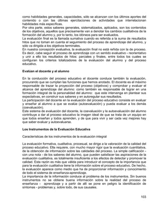 como habilidades generales, capacidades, sólo se alcanzan con los últimos aportes del
contenido o con las últimas ejercitaciones de actividades que interrelacionan
habilidades más específicas.
Por otra parte, estos saberes generales, sistematizados, aplicados, son los contenidos
de los objetivos, aquellos que precisamente van a denotar los cambios cualitativos de la
formación del alumno y, por lo tanto, los idóneos para ser evaluados.
La evaluación final es la llamada sumativa cuando es referida a la suma de resultados
hitos que no toman en cuenta el seguimiento del proceso de aprendizaje del alumno, y
sólo va dirigida a los objetivos terminales.
En nuestra concepción evaluativa, la evaluación final no está reñida con la de proceso.
Es decir, cabe seguir el proceso de aprendizaje con un sentido evaluativo - reorientativo
y unir a ello los resultados de hitos: parciales y finales, entre todos los cuales se
configuran los criterios totalizadores de la evaluación del alumno y del proceso
educativo.
Evalúan el docente y el alumno
En la conducción del proceso educativo el docente conduce también la evaluación,
procurando que se cumplan las funciones que hemos anotado. El docente es el máximo
responsable de trazar la proyección del proceso (objetivos) y comprobar y evaluar el
alcance del aprendizaje del alumno: como también es responsable de lograr en una
formación integral de la personalidad del alumno: que este intervenga en plantear sus
expectativas, en construir sus saberes y en autoregular sus resultados.
La participación del docente en la evaluación del proceso educativo consiste en evaluar
y enseñar al alumno a que se evalúe (autoevaluación) y pueda evaluar a los demás
(coevaluación).
Este sistema de evaluación del docente, la coevaluación y la autoevaluación del alumno
contribuye a dar al proceso educativo la imagen ideal de que se trata de un equipo en
que todos enseñan y todos aprenden, y de que para vivir y ser cada vez mejores hay
que saber evaluar y autoevaluarse.
Los Instrumentos de la Evaluación Educativa
Características de los instrumentos de la evaluación integral
La evaluación formativa, cualitativa, procesual, se dirige a la valoración de la calidad del
proceso educativo. Ella requiere, con mucho mayor rigor que la evaluación cuantitativa,
de la obtención de información sobre las calidades del proceso. La simple calificación -
con una nota - de los saberes del alumno, que pueden satisfacer las aspiraciones de la
evaluación cualitativa, es totalmente insuficiente a los efectos de detectar y promover la
calidad. Esta razón es más que válida para introducir el concepto de la importancia que
para la evaluación cualitativa tiene la información sobre el proceso educativo. De hecho,
la evaluación aparece como medio que ha de proporcionar información y conocimiento
de todo el sistema de enseñanza-aprendizaje.
La importancia de la información conduce al problema de los instrumentos. Sin buenos
instrumentos no se obtiene buena información sobre la realidad del proceso de
enseñanza - aprendizaje y a partir de allí se pone en peligro la identificación de
síntomas - problemas y, sobre todo, de sus causales.
103
 