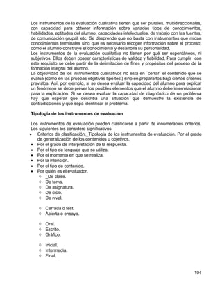 Los instrumentos de la evaluación cualitativa tienen que ser plurales, multidireccionales,
con capacidad para obtener información sobre variados tipos de conocimientos,
habilidades, aptitudes del alumno, capacidades intelectuales, de trabajo con las fuentes,
de comunicación grupal, etc. Se desprende que no basta con instrumentos que midan
conocimientos terminales sino que es necesario recoger información sobre el proceso:
cómo el alumno construye el conocimiento y desarrolla su personalidad.
Los instrumentos de la evaluación cualitativa no tienen por qué ser espontáneos, ni
subjetivos. Ellos deben poseer características de validez y fiabilidad. Para cumplir con
este requisito se debe partir de la delimitación de fines y propósitos del proceso de la
formación integral del alumno.
La objetividad de los instrumentos cualitativos no está en ¨cerrar¨ el contenido que se
evalúa (como en las pruebas objetivas tipo test) sino en prepararlos bajo ciertos criterios
previstos. Así, por ejemplo, si se desea evaluar la capacidad del alumno para explicar
un fenómeno se debe prever los posibles elementos que el alumno debe interrelacionar
para la explicación. Si se desea evaluar la capacidad de diagnóstico de un problema
hay que esperar que describa una situación que demuestre la existencia de
contradicciones y que sepa identificar el problema.
Tipología de los instrumentos de evaluación
Los instrumentos de evaluación pueden clasificarse a partir de innumerables criterios.
Los siguientes los considero significativos:
• Criterios de clasificación._Tipología de los instrumentos de evaluación. Por el grado
de generalización de los contenidos u objetivos.
• Por el grado de interpretación de la respuesta.
• Por el tipo de lenguaje que se utiliza.
• Por el momento en que se realiza.
• Por la intención.
• Por el tipo de contenido.
• Por quién es el evaluador.
◊ _De clase.
◊ De tema.
◊ De asignatura.
◊ De ciclo.
◊ De nivel.
◊ Cerrada o test.
◊ Abierta o ensayo.
◊ Oral.
◊ Escrito.
◊ Gráfico.
◊ Inicial.
◊ Intermedia.
◊ Final.
104
 