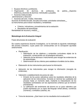 ◊ Equipos directivos y profesores.
◊ Organización de alumnos, de profesores, de padres.__Aspectos
dinámicos_Acciones de alumnos: individuales y grupales.
◊ Acciones institucionales:
administración y dirección.
◊ Acciones del ciclo, niveles, inteniveles.
Acciones de familia-escuela, escuela-comunidad: actividades extraclases__
d) Instrumentos para evaluar resultados y rentabilidad.
• Criterios, indicadores y procedimientos de la evaluación.
• Resultados del aprendizaje.
Rentabilidad de recursos y medios.__
Metodología de la Evaluación Integral
Fases del proceso de evaluación
De nuestra experiencia docente investigativa, se ha derivado la siguiente metodología
del proceso evaluativo, cuyos pasos son consecuentes con la concepción apuntada
anteriormente.
• Planificación:
◊ Delimitación de los objetivos y contenidos curriculares objeto de la
evaluación, consecuentes con el paradigma educativo.
◊ Selección de las técnicas e instrumentos para recoger las evidencias de
los aprendizajes.
◊ Determinación de los criterios para establecer el análisis de los datos.
• Elaboración de los instrumentos para buscar la información.
• Aplicación de los instrumentos para recoger la información (recogida de
evidencias).
• Valoración o establecimiento de juicios de valor.
◊ Emisión de los juicios valorativos sobre los resultados obtenidos de la
aplicación de los instrumentos. Consiste en dominar las cualidades del
proceso hasta un momento dado, mediante la interpretación de los
resultados contrastados con las aspiraciones (criterios que se tomaron
previamente).
◊ La calificación del rendimiento del alumno es un juicio valorativo que
puede expresarse con un signo del lenguaje verbal (letras), numéricos
(números), o simbólico (colores), etc.
• Toma de decisiones. ¿Qué hacer con los resultados de la evaluación? :
107
 