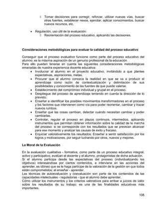 ◊ Tomar decisiones para corregir, reforzar, utilizar nuevas vías, buscar
otras fuentes, establecer nexos, ejercitar, aplicar conocimientos, buscar
nuevos recursos, etc.
• Regulación, uso útil de la evaluación:
◊ Reorientación del proceso educativo, aplicando las decisiones.
Consideraciones metodológicas para evaluar la calidad del proceso educativo
Conseguir que el proceso evaluativo funcione como parte del proceso educativo del
alumno, es la máxima aspiración de un genuino profesional de la educación.
Para ello pueden tenerse en cuenta las siguientes consideraciones metodológicas
emanadas de nuestra experiencia docente educativa:
• Involucrar al alumno en el proyecto educativo, invitándolo a que plantee
expectativas, aspiraciones, metas.
• Procurar que el alumno conozca la realidad en que se va a producir el
aprendizaje como razón de contextualización y delimitación de sus
posibilidades y conocimiento de las fuentes de que puede valerse.
• Establecimiento del compromiso individual y grupal en el proceso.
• Despliegue del proceso de aprendizaje teniendo en cuenta la dirección de lo
previsto.
• Enseñar a identificar los posibles movimientos transformadores en el proceso
y los factores que intervienen como vía para poder reorientar, cambiar y trazar
nuevos rumbos.
• Enseñar que las cosas cambian, detectar cuándo necesitan cambiar y poder
cambiarlas.
• Controlar, regular el proceso en plazos continuos, intermedios, aplicando
instrumentos que permitan obtener información sobre la calidad de la marcha
del proceso: si se corresponde con los resultados que se preveían alcanzar
para ese momento y analizar las causas de éxito y fracaso.
• Enjuiciar valorativamente los resultados. Enseñar a sentir satisfacción por los
logros y motivaciones, por seguir luchando por otros, nuevos y mejores.
La Moral de la Evaluación
En la evaluación cualitativa - formativa, como parte de un proceso educativo integral,
activo y participativo, evalúan el docente y el alumno, protagonistas de dicha actuación.
Si el alumno participa desde las expectativas del proceso (individualizando los
objetivos) interesándose por ciertos contenidos, e interviene en las acciones del
aprender, es idóneo que se le haga partícipe de la valoración de la gestión en que todos
están comprometidos: el enseñar - aprender.
Las técnicas de autoevaluación y coevaluación son parte de los contenidos de las
capacidades intelectuales - reguladoras - que el alumno debe aprender.
Cómo utilizar los instrumentos y los criterios valorativos para arribar a juicios de valor
sobre los resultados de su trabajo; es una de las finalidades educativas más
importantes.
108
 