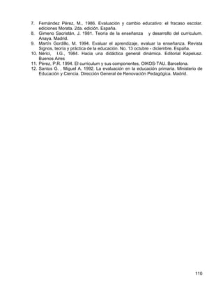 7. Fernández Pérez, M., 1986. Evaluación y cambio educativo: el fracaso escolar.
ediciones Morata. 2da. edición. España.
8. Gimeno Sacristán, J. 1981. Teoría de la enseñanza y desarrollo del curriculum.
Anaya. Madrid.
9. Martín Gordillo, M. 1994. Evaluar el aprendizaje, evaluar la enseñanza. Revista
Signos, teoría y práctica de la educación. No. 13 octubre - diciembre. España.
10. Nérici, I.G., 1984. Hacia una didáctica general dinámica. Editorial Kapelusz.
Buenos Aires
11. Pérez, P.R. 1994. El curriculum y sus componentes, OIKOS-TAU. Barcelona.
12. Santos G. , Miguel A. 1992. La evaluación en la educación primaria. Ministerio de
Educación y Ciencia. Dirección General de Renovación Pedagógica. Madrid.
110
 