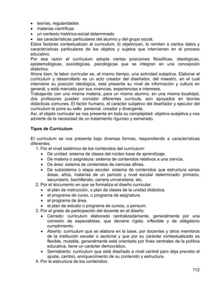 • teorías, regularidades
• materias científicas
• un contexto histórico-social determinado
• las características particulares del alumno y del grupo social.
Estos factores contextualizan al curriculum, lo objetivizan, lo remiten a ciertos datos y
características particulares de los objetos y sujetos que intervienen en el proceso
educativo.
Por esa razón el curriculum adopta ciertas posiciones filosóficas, ideológicas,
epistemológicas, sociológicas, psicológicas que se integran en una concepción
didáctica.
Ahora bien, la labor curricular es, al mismo tiempo, una actividad subjetiva. Elaborar el
curriculum y desarrollarlo es un acto creador del diseñador, del maestro, en el cual
interviene su posición ideológica, está presente su nivel de información y cultura en
general, y está marcado por sus vivencias, experiencias e intereses.
Trabajando con una misma materia, para un mismo alumno, en una misma localidad,
dos profesores pueden concebir diferentes curricula, aún apoyados en teorías
didácticas comunes. El factor humano, el carácter subjetivo del diseñador y ejecutor del
curriculum le pone su sello personal, creador y divergente.
Así, el objeto curricular se nos presenta en toda su complejidad: objetivo-subjetiva y nos
advierte de la necesidad de un tratamiento riguroso y esmerado.
Tipos de Curriculum
El curriculum se nos presenta bajo diversas formas, respondiendo a características
diferentes.
1. Por el nivel sistémico de los contenidos del curriculum:
• De unidad: sistema de clases del núcleo base de aprendizaje.
• De materia o asignatura: sistema de contenidos relativos a una ciencia.
• De área: sistema de contenidos de ciencias afines.
• De subsistema o etapa escolar: sistema de contenidos que estructura varias
áreas, años, materias de un período y nivel escolar determinado: primario,
secundario, bachillerato, carrera universitaria, etc.
2. Por el documento en que se formaliza el diseño curricular:
• el plan de instrucción, o plan de clases de la unidad didáctica.
• el programa de curso, o programa de asignatura.
• el programa de área.
• el plan de estudio o programa de cursos, o pensum.
3. Por el grado de participación del docente en el diseño:
• Cerrado: curriculum elaborado centralizadamente, generalmente por una
comisión de especialistas, que deviene rígido, inflexible y de obligatorio
cumplimiento.
• Abierto: curriculum que se elabora en la base, por docentes y otros miembros
de la institución escolar o sectorial y que por su carácter contextualizado es
flexible, mutable, generalmente está orientado por fines centrales de la política
educativa, tiene un carácter democrático.
• Semiabierto: curriculum que está diseñado a nivel central pero deja previsto el
ajuste, cambio, enriquecimiento de su contenido y estructura.
4. Por la estructura de los contenidos:
112
 