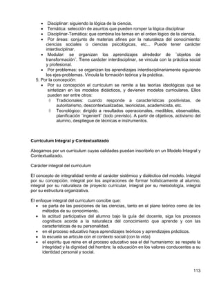 • Disciplinar: siguiendo la lógica de la ciencia.
• Temática: selección de asuntos que pueden romper la lógica disciplinar
• Disciplinar-Temática: que combina los temas en el orden lógico de la ciencia.
• Por áreas: conjunto de materias afines por la naturaleza del conocimiento:
ciencias sociales o ciencias psicológicas, etc... Puede tener carácter
interdisciplinar.
• Modular: se organizan los aprendizajes alrededor de ¨objetos de
transformación¨. Tiene carácter interdisciplinar, se vincula con la práctica social
y profesional.
• Por problemas: se organizan los aprendizajes interdisciplinariamente siguiendo
los ejes-problemas. Vincula la formación teórica y la práctica.
5. Por la concepción:
• Por su concepción el curriculum se remite a las teorías ideológicas que se
sintetizan en los modelos didácticos, y devienen modelos curriculares. Ellos
pueden ser entre otros:
◊ Tradicionales: cuando responde a características positivistas, de
autoritarismo, descontextualizadas, teoricistas, academicista, etc.
◊ Tecnológico: dirigido a resultados operacionales, medibles, observables,
planificación ¨ingenieril¨ (todo previsto). A partir de objetivos, activismo del
alumno, despliegue de técnicas e instrumentos.
Curriculum Integral y Contextualizado
Abogamos por un curriculum cuyas calidades puedan inscribirlo en un Modelo Integral y
Contextualizado.
Carácter integral del curriculum
El concepto de integralidad remite al carácter sistémico y dialéctico del modelo. Integral
por su concepción, integral por los aspiraciones de formar holísticamente al alumno,
integral por su naturaleza de proyecto curricular, integral por su metodología, integral
por su estructura organizativa.
El enfoque integral del curriculum concibe que:
• se parta de las posiciones de las ciencias, tanto en el plano teórico como de los
métodos de su conocimiento.
• la actitud participativa del alumno bajo la guía del docente, siga los procesos
cognitivos acorde a la naturaleza del conocimiento que aprende y con las
características de su personalidad.
• en el proceso educativo haya aprendizajes teóricos y aprendizajes prácticos.
• la escuela se articule con el contexto social (con la vida)
• el espíritu que reine en el proceso educativo sea el del humanismo: se respete la
integridad y la dignidad del hombre; la educación en los valores conducentes a su
identidad personal y social.
113
 