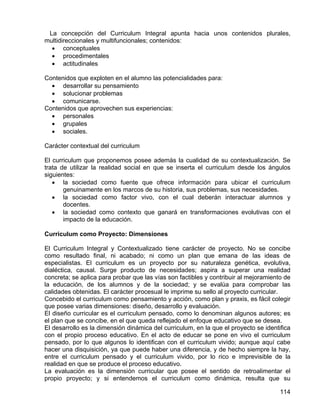 La concepción del Curriculum Integral apunta hacia unos contenidos plurales,
multidireccionales y multifuncionales; contenidos:
• conceptuales
• procedimentales
• actitudinales
Contenidos que exploten en el alumno las potencialidades para:
• desarrollar su pensamiento
• solucionar problemas
• comunicarse.
Contenidos que aprovechen sus experiencias:
• personales
• grupales
• sociales.
Carácter contextual del curriculum
El curriculum que proponemos posee además la cualidad de su contextualización. Se
trata de utilizar la realidad social en que se inserta el curriculum desde los ángulos
siguientes:
• la sociedad como fuente que ofrece información para ubicar el curriculum
genuinamente en los marcos de su historia, sus problemas, sus necesidades.
• la sociedad como factor vivo, con el cual deberán interactuar alumnos y
docentes.
• la sociedad como contexto que ganará en transformaciones evolutivas con el
impacto de la educación.
Curriculum como Proyecto: Dimensiones
El Curriculum Integral y Contextualizado tiene carácter de proyecto. No se concibe
como resultado final, ni acabado; ni como un plan que emana de las ideas de
especialistas. El curriculum es un proyecto por su naturaleza genética, evolutiva,
dialéctica, causal. Surge producto de necesidades; aspira a superar una realidad
concreta; se aplica para probar que las vías son factibles y contribuir al mejoramiento de
la educación, de los alumnos y de la sociedad; y se evalúa para comprobar las
calidades obtenidas. El carácter procesual le imprime su sello al proyecto curricular.
Concebido el curriculum como pensamiento y acción, como plan y praxis, es fácil colegir
que posee varias dimensiones: diseño, desarrollo y evaluación.
El diseño curricular es el curriculum pensado, como lo denominan algunos autores; es
el plan que se concibe, en el que queda reflejado el enfoque educativo que se desea.
El desarrollo es la dimensión dinámica del curriculum, en la que el proyecto se identifica
con el propio proceso educativo. En el acto de educar se pone en vivo el curriculum
pensado, por lo que algunos lo identifican con el curriculum vivido; aunque aquí cabe
hacer una disquisición, ya que puede haber una diferencia, y de hecho siempre la hay,
entre el curriculum pensado y el curriculum vivido, por lo rico e imprevisible de la
realidad en que se produce el proceso educativo.
La evaluación es la dimensión curricular que posee el sentido de retroalimentar el
propio proyecto; y si entendemos el curriculum como dinámica, resulta que su
114
 