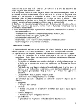 evaluación no es un acto final, sino que va ocurriendo a lo largo del desarrollo del
propio proyecto, en sus diversas fases.
Este enfoque de curriculum como proyecto aporta una posición investigativa frente al
proceso de enseñanza-aprendizaje. Así el curriculum no es solo un programa o un
diseño, sino su desarrollo y evaluación; y quien lo elabora no es únicamente un
diseñador, sino un docente-investigador. El docente es quien lo piensa, lo idea
sistematizadamente, lo sigue en su desarrollo controlando características, analiza sus
efectos y causales, y hace nuevas proposiciones para su mejoramiento.
El diseño de la metodología supone la previsión de la dinámica del proceso, lo que
incluye las condiciones de espacio, tiempo, recursos humanos y materiales para el
desarrollo de las actividades.
El diseño metodológico incluye la preparación del docente para la enseñanza referido a:
• la información teórica
• el conocimiento del alumno: conocimientos previos, intereses, etc.
• el análisis del curriculum vigente, ajustes, etc.
• la dosificación del contenido, etc.
• los criterios a seguir para diseñar el ¨plan de las unidades didácticas¨
• los criterios para la evaluación del aprendizaje.
La estructura curricular
Las determinaciones hechas en las etapas de diseño relativas al perfil, objetivos,
contenidos y metodología, encuentran su concreción en la estructura del curriculum.
Las características estructurales dependen del nivel sistémico del curriculum, a saber:
• El plan de instrucción de la unidad estructura el proceso de enseñanza-
aprendizaje y de las clases correspondientes, siguiendo las categorías didácticas:
◊ Objetivos de la unidad
◊ Contenidos: su selección y secuencias, siguiendo el criterio de la signatura: por
la lógica de la ciencia, por temas, por problemas, etc. Precisa los ejes de
aprendizaje.
◊ Actividades de aprendizaje: estructura las actividades que llevará a cabo el
alumno, en un cierto orden, en correspondencia con la metodología a seguir
(investigativa, problemática, etc.) El tiempo que durarán los lugares de
desarrollo.
◊ Las actividades de evaluación y autoevaluación
◊ Los recursos necesarios para enseñar y aprender
• El curriculum del curso estructura sus contenidos siguiendo algunos de los
criterios:
◊ disciplinar:
∗ la lógica de la ciencia
◊ temático:
∗ temas (vinculados con el contenido científico, pero que no sigue aquella
lógica)
◊ temático-disciplinar:
∗ temas que siguen la lógica de la ciencia
◊ por problemas:
∗ problemas que integran los contenidos de más de una ciencia
115
 