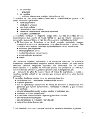 ◊ por proyectos:
∗ proyectos
◊ por módulos:
∗ módulos (alrededor de un objeto de transformación)
El curriculum del curso estructura los contenidos en el contexto didáctico general, por lo
que su formato incluye también:
• objetivos generales
• objetivos de unidades
• ejes de aprendizaje
• características metodológicas
• fuentes de conocimientos y recursos materiales
• evaluación y acreditación
El documento curricular -el Programa- recoge estos aspectos precedidos por una
fundamentación que asume el marco teórico en que se inspira, explicaciones
conceptuales que garantizarán el rigor de este documento y del trabajo curricular.
• El Curriculum de Subsistema o de Nivel, (primario, secundario, superior,
postgrado) se reconoce habitualmente como plan de estudios o pensum. Este
curriculum estructura sus contenidos siguiendo algunas de sus modalidades:
• disciplinar (por asignatura)
• áreas (asignaturas afines)
• modular (objetos de transformación)
• problematizador (problemas)
• mixtos
Esta estructura responde, obviamente, a la concepción curricular. Un curriculum
academicista se estructurará en disciplinas teóricas aisladas entre si. Otro curriculum de
formación científica integradora organizará sus contenidos con un sentido
interdisciplinario. Y si concibe la formación práctica y/o profesional, su estructura
concebirá talleres, laboratorios, prácticas profesionales, investigaciones, etc.
La estructura del plan de estudio incluye el ¨mapa de asignaturas, o cursos, o
módulos¨, (sentido vertical) en su extensión por trimestre, semestre o años (sentido
horizontal).
El curriculum de plan de estudios prevé los aspectos siguientes:
• perfil del graduado: desempeños en la educación superior,
• objetivos generales
• ejes de aprendizajes (concreción de modos de actuación, o capacidades más
generales que implican conocimientos, habilidades y actitudes) y que concretan
los objetivos.
• características del contenido: técnico, práctico, investigativo, etc..
• disciplinas, módulos, áreas (mapa)
• aclaraciones interdisciplinarias: objetivos y puntos de contacto.
• características metodológicas
• características de la evaluación y acreditación.
• material de estudio, fuentes, etc.
El plan de estudio es un curriculum que parte de los elementos definitorios siguientes:
116
 