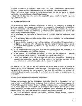 Análisis contextual: subsistema, relaciones con otros subsistemas, necesidades
sociales, problemas, historia y tendencias de su desarrollo; tipo de alumno, etc.
Marco teórico de base: puntos de vista conceptuales en que se apoya el modelo
curricular. (ver metodología del diseño curricular).
Sólo sobre la base de estos elementos es posible pasar a definir el perfil, objetivos,
ejes, estructuras, etc.
La evaluación curricular
Un proyecto curricular se lleva a efecto con el espíritu de enriquecer y mejorar el
proceso educativo con ideas y concepciones novedosas. Su sola aplicación no satisface
los requerimientos contemporáneos de la teoría y la práctica curricular, sino que se
hace necesario analizar su efectividad y valorar aquellos aspectos que pueden ser
mejorados y conservar sus logros.
En la evaluación del curriculum se podrán analizar todos los aspectos diseñados; tales
como:
• Si se logran los objetivos generales y los particulares de unidad y si su formulación
ha sido orientadora
• Si los contenidos estuvieron bien seleccionados y estructurados. Si respondieron a
la lógica de la ciencia, a los intereses del alumno y encontraron su relación con la
comunidad, favoreciendo la utilidad de los mismos y la motivación de los
estudiantes.
• Si las sugerencias metodológicas facilitaron el aprendizaje de los alumnos o se
realizaron otras metodologías más valiosas.
• Si el sistema de evaluación contribuyó al logro de los objetivos, permitió
reconsiderar el propio proyecto y sirvió a los efectos de la acreditación.
• Habrá que analizar si en el desarrollo del curriculum intervinieron factores no
previstos, por ausencia o cambio en el contexto, en los alumnos, etc. que vale la
pena tomarlos en consideración para próximo ajuste de programa.
La evaluación curricular no es una fase en particular; ella se efectúa durante el
desarrollo del mismo, siguiendo ciertas técnicas, cuyos resultados se sistematizan para
convertirlos en criterios de reorientación. Todo tipo de curriculum: de unidad, de
disciplina, de carrera, etc., se evalúa. El curriculum como proyecto no se concibe sin su
evaluación.
Educar y Vivir: tareas en construcción permanente
Siendo consecuente con la Concepción Curricular Integral y Contextual, no hay
inamovilidad ni rigidez. Su puesta en escena tiene el valor de permitir la constatación de
lo diseñado , y para el análisis de sus resultados se deben tomar en cuenta los criterios
de alumnos, docentes, comunidad, etc. El colectivo de docentes deberá arribar a las
conclusiones de posibles modificaciones e intervenir en su aplicación. No es posible
desarrollar un curriculum dos veces de forma igual. Esto se debe a que:
• Se modifican algunas variables del proceso docente: tipo de alumno, aparecen
conocimientos nuevos, etc.
117
 