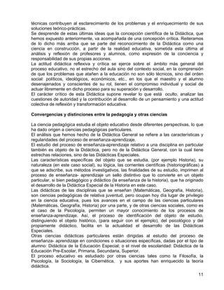 técnicas contribuyen al esclarecimiento de los problemas y el enriquecimiento de sus
soluciones teórico-prácticas.
Se desprende de estas últimas ideas que la concepción científica de la Didáctica, que
hemos expuesto anteriormente, va acompañada de una concepción crítica. Reiteramos
de lo dicho más arriba que se parte del reconocimiento de la Didáctica como una
ciencia en construcción, a partir de la realidad educativa, sometida esta última al
análisis y reflexión de profesores y alumnos, como expresión de la conciencia y
responsabilidad de sus propias acciones.
La actitud didáctica reflexiva y crítica se ejerce sobre el ámbito más general del
proceso educativo, no el estrecho del aula sino del contexto social, en la comprensión
de que los problemas que atañen a la educación no son sólo técnicos, sino del orden
social: políticos, ideológicos, económicos, etc., en los que el maestro y el alumno
desenajenados y conscientes de su rol, tienen el compromiso individual y social de
actuar libremente en dicho proceso para su superación y desarrollo.
El carácter crítico de esta Didáctica supone revelar lo que está oculto, analizar las
cuestiones de autoridad y la contribución al desarrollo de un pensamiento y una actitud
colectiva de reflexión y transformación educativa.
Convergencias y distinciones entre la pedagogía y otras ciencias
La ciencia pedagógica estudia el objeto educativo desde diferentes perspectivas, lo que
ha dado origen a ciencias pedagógicas particulares.
El análisis que hemos hecho de la Didáctica General se refiere a las características y
regularidades del proceso de enseñanza-aprendizaje.
El estudio del proceso de enseñanza-aprendizaje relativo a una disciplina en particular
también es objeto de la Didáctica, pero no de la Didáctica General, con la cual tiene
estrechas relaciones, sino de las Didácticas Especiales.
Las características específicas del objeto que se estudia, (por ejemplo Historia), su
naturaleza (en este caso social), su lógica, las corrientes científicas (historiográficas) a
que se adscribe, sus métodos investigativos, las finalidades de su estudio, imprimen al
proceso de enseñanza- aprendizaje un sello distintivo que lo convierte en un objeto
particular, si bien pedagógico y didáctico (la enseñanza de la historia), que ha originado
el desarrollo de la Didáctica Especial de la Historia en este caso.
Las didácticas de las disciplinas que se enseñan (Matemáticas, Geografía, Historia),
son ciencias pedagógicas de relativa juventud, pero ocupan hoy día lugar de privilegio
en la ciencia educativa, pues los avances en el campo de las ciencias particulares
(Matemáticas, Geografía, Historia) por una parte, y de otras ciencias sociales, como es
el caso de la Psicología, permiten un mayor conocimiento de los procesos de
enseñanza-aprendizaje. Así, el proceso de identificación del objeto de estudio,
distinguiendo el objeto histórico, (para seguir con el ejemplo), del psicológico y del
propiamente didáctico, facilita en la actualidad el desarrollo de las Didácticas
Especiales.
Otras ciencias didácticas particulares están dirigidas al estudio del proceso de
enseñanza- aprendizaje en condiciones o situaciones específicas, dadas por el tipo de
alumno: Didáctica de la Educación Especial; o el nivel de escolaridad: Didáctica de la
Educación Pre-Escolar, Primaria, Secundaria, Superior.
El proceso educativo es estudiado por otras ciencias tales como la Filosofía, la
Psicología, la Sociología, la Cibernética, y sus aportes han enriquecido la teoría
didáctica.
11
 