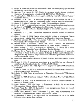 55. Giroux, A. 1990. Los profesores como intelectuales. Hacia una pedagogía crítica del
aprendizaje. Paidós. Barcelona.
56. Glazman, R. e Ibarrola, M. 1983. Diseño de planes de estudio. Modelo y realidad.
Cuadernos de investigación educativa. DIE-CINVESTAV, IPN, México.
57. González, R. F. 1995. Comunicación, personalidad y desarrollo. Editorial Pueblo y
educación. Habana.
58. Gutiérrez, E. F. 1991. La mediación pedagógica. Publicaciones de RNTC y
universidad de San Carlos de Guatemala y Rafael Landívar, San José, Costa Rica.
59. House, E. R. 1994. Evaluación ética y poder. Ediciones Morata, Madrid.
60. Lynch, J. 1977. La educaión permanente y la preparación del personal docente.
Instituto de la UNESCO para la educación. Hamburgo. Alemania.
61. Mager A. 1970. La confección de objetivos para la enseñanza. Columbia. Editorial
Salepan.
62. Majmutov, M. I. , 1984. Enseñanza Problémica. Editorial Pueblo y Educación.
Habana.
63. Martín Gordillo, M. 1994. Evaluar el aprendizaje, evaluar la enseñanza. Revista
signos, teoría y práctica de la educación. No. 13 octubre - diciembre. España.
64. Martínez Llantada, M., 1993. Enseñanza Problémica y Pensamiento Creador.
Universidad Autónoma de Sinaloa. México.
65. Medina Rivilla y Sevillano, García, M.L. 1990. Didáctica. El Curriculum:
fundamentación, diseño, desarrollo y evaluación. UNED. Madrid. Dos tomos.
66. Morán Oviedo P. 1988. Instrumentación Didáctica. En Pansza M. y otros.
Fundamentación Didáctica. Tomo I. Ediciones Gernika. México.
67. Muñoz, E.; y Pagés, J., 1991. Orientacions per a l'elaboració de proyectes
curriculars de l'area de Ciencies socials de l'etapa de l'ensenyament secundari i
obligatori (12-16). Actes de Segun Simposium sobre l'enseyament de les Ciencies
Socials. Barcelona. España.
68. Nérici, I.G., 1984. Hacia una didáctica general dinámica. Editorial Kapelusz. Buenos
Aires
69. Novack, I. 1978. El proceso de aprendizaje y la efectividad de los métodos de
enseñanza. Perfiles educativos. No. 1. CISE. UNAM. México.
70. Novak, Y. y Godwin D.B. 1988. Aprendiendo a aprender. Editorial Martínez Roca.
Barcelona.
71. Pagés, J., 1995. El Curriculum de Historia y la formación didáctica del profestorado.
Encuentro Pedagogía '95. Habana.
72. Palacio, R. 1994. Retos y desafíos de la Educación. Ediciones CIFPOE-Varona.
Habana.
73. Pansza, M. 1981. Enseñanza modular. Perfiles educativos No. 11. CISE. UNAM.
México.
74. Pansza, M. y otros. 1974. Fundamentación de la Didáctica. Editorial Gernika S.A.
México. 2a. Edición. Tomo I.
75. Pérez Gómez. 1988 Curriculum y Enseñanza: análisis de componentes.
Universidad de Málaga, Málaga. España.
76. Pérez Pérez, R., 1994. El Curriculum y sus componentes. Hacia un modelo
integrador. OIKOS-TAU. Barcelona.
77. Pérez Juárez, Esther C. 1988. En Pansza, M. y otros. 1986. Fundamentos de la
Didáctica. Ediciones Gernika. México. 2da. Edición. Tomo I.
78. Pichonriviere, E. 1980. El proceso grupal. Del psicoanálisis a la psicología social.
Ediciones Nueva Visión. Buenos Aires.
121
 