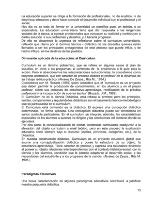 La educación superior se dirige a la formación de profesionales, no de eruditos, ni de
empíricos artesanos y debe hacer coincidir el desarrollo individual con el profesional y el
social.
Hoy día no se trata de formar en la universidad un científico puro, un teórico, o un
especialista. La educación universitaria tiene que dar respuesta a las exigencias
sociales de la época; a egresar profesionales que conozcan su realidad y contribuyan a
darles solución a sus problemas y desafíos, y a hacerla progresar.
De ello se desprende la urgencia de reflexionar sobre el curriculum universitario,
reflexión que clama por el dominio técnico - didáctico de los docentes quienes están
llamados a ser los principales protagonistas de este proceso que puede influir, y de
hecho influye, en los destinos de los pueblos.
Dimensión aplicada de la educación: el Curriculum
Curriculum es un término polisémico, que se refiere en algunos casos al plan de
estudios, en otros a los programas, al contenido de la enseñanza o la guía para la
acción. Pero si abandonamos las interpretaciones reduccionistas, lo concebimos como
proyecto alternativo, que con carácter de proceso elabora el profesor en la dinámica de
su trabajo teórico-práctico. (Alvarez De Zayas., Rita M., 1994.)
Coincidimos con M. Rozada (1989) quien considera que el ¨curriculum es un proyecto
que deber permitir la producción de conocimientos, en los alumnos y en el propio
profesor, sobre sus procesos de enseñanza-aprendizaje, rectificación de la práctica
profesional y la incorporación de nuevas teorías¨ (Rozada, J.M., 1989).
El Curriculum no es la ciencia Didáctica, esta rebasa al primero; pero los principios,
teorías, componentes y regularidades didácticas son el basamento teórico-metodológico
que se particulariza en el curriculum.
El Curriculum está contenido en la didáctica. El expresa una concepción didáctica
determinada, de forma aplicada. Una concepción didáctica puede ser concretada en
varios currícula particulares. En el curriculum se integran, además, las características
especiales de los alumnos a quienes va dirigido y las condiciones del contexto donde se
ejecutará.
Por otra parte, la conceptualización de ciertas tendencias curriculares coadyuvan a la
elevación del objeto curriculum a nivel teórico, pero en este proceso la explicación
educativa corre siempre bajo el discurso (teorías, principios, categorías, etc.), de la
Didáctica.
En nuestra construcción didáctica, Curriculum es un proyecto educativo global que
asume una conceptualización didáctica y posee la estructura de su objeto: la
enseñanza-aprendizaje. Tiene carácter de proceso y expresa una naturaleza dinámica
al poseer su objeto relaciones interdependientes con el contexto histórico-social, con la
ciencia y los alumnos, condición que le permite adaptarse al desarrollo social, a las
necesidades del estudiante y a los progresos de la ciencia. (Alvarez de Zayas., Rita M.
1995.)
Paradigmas Educativos
Una breve caracterización de algunos paradigmas educativos contribuirá a justificar
nuestra propuesta didáctica.
13
 