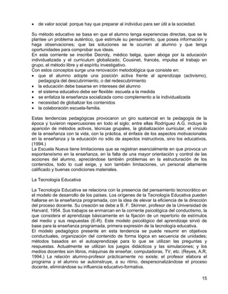 • de valor social: porque hay que preparar al individuo para ser útil a la sociedad.
Su método educativo se basa en que el alumno tenga experiencias directas, que se le
plantee un problema auténtico, que estimule su pensamiento, que posea información y
haga observaciones; que las soluciones se le ocurran al alumno y que tenga
oportunidades para comprobar sus ideas.
En esta corriente se inscribe Decroly, médico belga, quien aboga por la educación
individualizada y el curriculum globalizado; Cousinet, francés, impulsa el trabajo en
grupo, el método libre y el espíritu investigativo.
Con estos conceptos surge una renovación metodológica que consiste en:
• que el alumno adopte una posición activa frente al aprendizaje (activismo),
pedagogía del descubrimiento, o del redescubrimiento
• la educación debe basarse en intereses del alumno
• el sistema educativo debe ser flexible: escuela a la medida
• se enfatiza la enseñanza socializada como complemento a la individualizada
• necesidad de globalizar los contenidos
• la colaboración escuela-familia.
Estas tendencias pedagógicas provocaron un giro sustancial en la pedagogía de la
época y tuvieron repercusiones en todo el siglo; entre ellas Rodríguez A.G. incluye la
aparición de métodos activos, técnicas grupales, la globalización curricular, el vínculo
de la enseñanza con la vida, con la práctica, el énfasis de los aspectos motivacionales
en la enseñanza y la educación no sólo de aspectos instructivos, sino los educativos.
(1994.)
La Escuela Nueva tiene limitaciones que se registran esencialmente en que provoca un
espontaneísmo en la enseñanza, en la falta de una mayor orientación y control de las
acciones del alumno, apreciándose también problemas en la estructuración de los
contenidos, todo lo cual exige, y son también limitaciones, un personal altamente
calificado y buenas condiciones materiales.
La Tecnología Educativa
La Tecnología Educativa se relaciona con la presencia del pensamiento tecnocrático en
el modelo de desarrollo de los países. Los orígenes de la Tecnología Educativa pueden
hallarse en la enseñanza programada, con la idea de elevar la eficiencia de la dirección
del proceso docente. Su creación se debe a B. F. Skinner, profesor de la Universidad de
Harvard, 1954. Sus trabajos se enmarcan en la corriente psicológica del conductismo, la
que considera el aprendizaje básicamente en la fijación de un repertorio de estímulos
del medio y sus respuestas (E-R). Este modelo psicológico del aprendizaje sirvió de
base para la enseñanza programada, primera expresión de la tecnología educativa.
El modelo pedagógico presente en esta tendencia se puede resumir en objetivos
conductuales, organización del contenido de forma lógica en secuencia de unidades;
métodos basados en el autoaprendizaje para lo que se utilizan las preguntas y
respuestas. Actualmente se utilizan los juegos didácticos y las simulaciones; y los
medios docentes son libros, máquinas de enseñar, computadoras, TV, etc. (Reyes, A.R,
1994.) La relación alumno-profesor prácticamente no existe; el profesor elabora el
programa y el alumno se autoinstruye, a su ritmo, despersonalizándose el proceso
docente, eliminándose su influencia educativo-formativa.
15
 