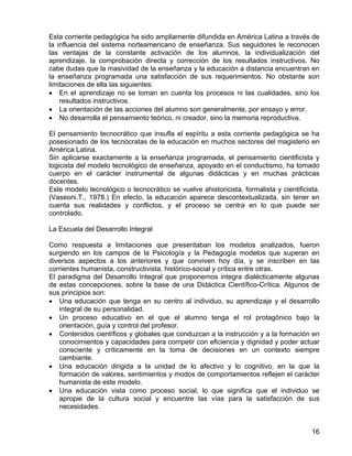 Esta corriente pedagógica ha sido ampliamente difundida en América Latina a través de
la influencia del sistema norteamericano de enseñanza. Sus seguidores le reconocen
las ventajas de la constante activación de los alumnos, la individualización del
aprendizaje, la comprobación directa y corrección de los resultados instructivos. No
cabe dudas que la masividad de la enseñanza y la educación a distancia encuentran en
la enseñanza programada una satisfacción de sus requerimientos. No obstante son
limitaciones de ella las siguientes:
• En el aprendizaje no se toman en cuenta los procesos ni las cualidades, sino los
resultados instructivos.
• La orientación de las acciones del alumno son generalmente, por ensayo y error.
• No desarrolla el pensamiento teórico, ni creador, sino la memoria reproductiva.
El pensamiento tecnocrático que insufla el espíritu a esta corriente pedagógica se ha
posesionado de los tecnócratas de la educación en muchos sectores del magisterio en
América Latina.
Sin aplicarse exactamente a la enseñanza programada, el pensamiento cientificista y
logicista del modelo tecnológico de enseñanza, apoyado en el conductismo, ha tomado
cuerpo en el carácter instrumental de algunas didácticas y en muchas prácticas
docentes.
Este modelo tecnológico o tecnocrático se vuelve ahistoricista, formalista y cientificista.
(Vaseoni.T., 1978.) En efecto, la educación aparece descontextualizada, sin tener en
cuenta sus realidades y conflictos, y el proceso se centra en lo que puede ser
controlado.
La Escuela del Desarrollo Integral
Como respuesta a limitaciones que presentaban los modelos analizados, fueron
surgiendo en los campos de la Psicología y la Pedagogía modelos que superan en
diversos aspectos a los anteriores y que conviven hoy día, y se inscriben en las
corrientes humanista, constructivista, histórico-social y crítica entre otras.
El paradigma del Desarrollo Integral que proponemos integra dialécticamente algunas
de estas concepciones, sobre la base de una Didáctica Científico-Crítica. Algunos de
sus principios son:
• Una educación que tenga en su centro al individuo, su aprendizaje y el desarrollo
integral de su personalidad.
• Un proceso educativo en el que el alumno tenga el rol protagónico bajo la
orientación, guía y control del profesor.
• Contenidos científicos y globales que conduzcan a la instrucción y a la formación en
conocimientos y capacidades para competir con eficiencia y dignidad y poder actuar
consciente y críticamente en la toma de decisiones en un contexto siempre
cambiante.
• Una educación dirigida a la unidad de lo afectivo y lo cognitivo, en la que la
formación de valores, sentimientos y modos de comportamientos reflejen el carácter
humanista de este modelo.
• Una educación vista como proceso social, lo que significa que el individuo se
apropie de la cultura social y encuentre las vías para la satisfacción de sus
necesidades.
16
 