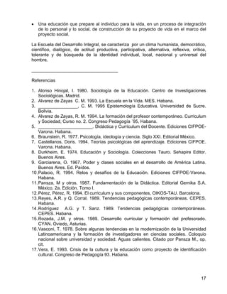 • Una educación que prepare al individuo para la vida, en un proceso de integración
de lo personal y lo social, de construcción de su proyecto de vida en el marco del
proyecto social.
La Escuela del Desarrollo Integral, se caracteriza por un clima humanista, democrático,
científico, dialógico, de actitud productiva, participativa, alternativa, reflexiva, crítica,
tolerante y de búsqueda de la identidad individual, local, nacional y universal del
hombre.
___________________________________
Referencias
1. Alonso Hinojal, I. 1980. Sociología de la Educación. Centro de Investigaciones
Sociológicas. Madrid.
2. Alvarez de Zayas C. M. 1993. La Escuela en la Vida. MES. Habana.
3. ________________, C. M. 1995 Epistemología Educativa. Universidad de Sucre.
Bolivia.
4. Alvarez de Zayas, R. M. 1994. La formación del profesor contemporáneo. Curriculum
y Sociedad, Curso no. 2. Congreso Pedagogía ´95, Habana.
5. ______________________. Didáctica y Curriculum del Docente. Ediciones CIFPOE-
Varona. Habana.
6. Braunstein, R. 1977. Psicología, ideología y ciencia. Siglo XXI. Editorial México.
7. Castellanos, Doris. 1994. Teorías psicológicas del aprendizaje. Ediciones CIFPOE.
Varona. Habana.
8. Durkheim, E. 1974. Educación y Sociología. Colecciones Tauro. Sehapire Editor.
Buenos Aires.
9. Garciarena, O. 1967. Poder y clases sociales en el desarrollo de América Latina.
Buenos Aires. Ed. Paídos.
10.Palacio, R. 1994. Retos y desafíos de la Educación. Ediciones CIFPOE-Varona.
Habana.
11.Pansza, M y otros. 1987. Fundamentación de la Didáctica. Editorial Gernika S.A.
México. 2a. Edición. Tomo I.
12.Pérez, Pérez, R. 1994. El curriculum y sus componentes, OIKOS-TAU. Barcelona.
13.Reyes, A.R. y Q. Corral. 1989. Tendencias pedagógicas contemporáneas. CEPES.
Habana.
14.Rodríguez A.G. y T. Sanz. 1989. Tendencias pedagógicas contemporáneas.
CEPES. Habana.
15.Rozada, J.M. y otros. 1989. Desarrollo curricular y formación del profesorado.
CYAN. Oviedo, Asturias.
16.Vasconi, T. 1978. Sobre algunas tendencias en la modernización de la Universidad
Latinoamericana y la formación de investigadores en ciencias sociales. Coloquio
nacional sobre universidad y sociedad. Aguas calientes. Citado por Pansza M., op.
cit.
17.Vera, E. 1993. Crisis de la cultura y la educación como proyecto de identificación
cultural. Congreso de Pedagogía 93. Habana.
17
 