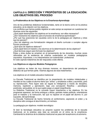 CAPÍTULO II. DIRECCIÓN Y PROPÓSITOS DE LA EDUCACIÓN:
LOS OBJETIVOS DEL PROCESO
La Problemática de los Objetivos en la Enseñanza-Aprendizaje
Uno de los problemas didácticos fundamentales, tanto en la teoría como en la práctica
educativa, es la relación con los objetivos.
Los conflictos que hemos podido registrar en este campo se expresan en cuestiones tan
diversas como las siguientes:
¿Qué papel desempeñan los objetivos en la enseñanza; son ellos necesarios?
¿Son necesarios los objetivos para el proceso de enseñanza-aprendizaje?
¿Por qué hay posiciones tan opuestas como la de la pedagogía por objetivos y otras
que los ignoran?
¿Son los objetivos una formalización relegada al diseño curricular o cumplen alguna
función procesual?
¿Qué tipos de objetivos elaborar?
¿Qué papel tiene el maestro y los alumnos en la determinación de los objetivos?
¿Qué técnicas seguir para formular los objetivos?
Estas y otras dudas se arrastran en el pensamiento de los docentes, muchas veces
reforzadas por la existencia de criterios sustentados en modelos pedagógicos
impuestos, importados, o no interpretrados con autenticidad profesional.
En este capítulo trataremos de dar respuesta a este dilema.
Los Objetivos en algunos Modelos Pedagógicos
Los objetivos se tratan de muy diversas maneras, en dependencia del paradigma
didáctico de que forman parte. Veamos algunos de esos tratamientos.
Los objetivos en el modelo educativo tradicional
La Escuela Tradicional se identifica por la presentación de modelos intelectuales y
morales en los cuales el alumno tiene que ¨entrar¨ y amoldarse a ellos y asumirlos, para
su reproducción. Para lograr esto se regula la inteligencia a través de disciplina,
memoria, repetición y ejercitación, bajo una concepción filosófica - psicológica
positivista, sensualista, en la que sujeto juega un papel insignificante.
La Didáctica Tradicional no le concede mayor importancia a los objetivos. En los
programas aparecen, de forma ambigua y difusa, grandes metas políticas, orientadoras
para el maestro y la instrucción, las que no reparan en el papel del alumno ni, por
supuesto, del aprendizaje.
La Escuela Tradicional de hecho fomenta el conformismo; aspirando al orden y la
disciplina sólo consigue el aburrimiento y el rechazo.
La pedagogía por objetivos: modelo tecnológico
Si bien la tecnología educativa se propone superar los problemas de la escuela
tradicional, en la práctica esta idea se concretó en el cómo de la enseñanza.
Cambiando la dinámica de la didáctica tradicional se pasa del receptivismo al activismo.
18
 