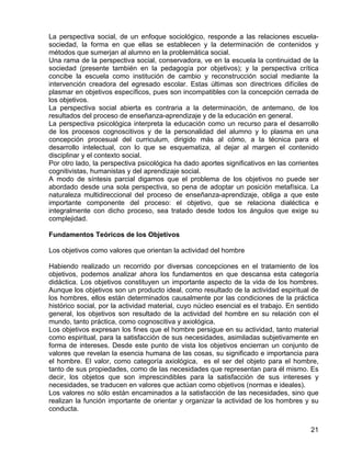 La perspectiva social, de un enfoque sociológico, responde a las relaciones escuela-
sociedad, la forma en que ellas se establecen y la determinación de contenidos y
métodos que sumerjan al alumno en la problemática social.
Una rama de la perspectiva social, conservadora, ve en la escuela la continuidad de la
sociedad (presente también en la pedagogía por objetivos); y la perspectiva crítica
concibe la escuela como institución de cambio y reconstrucción social mediante la
intervención creadora del egresado escolar. Estas últimas son directrices difíciles de
plasmar en objetivos específicos, pues son incompatibles con la concepción cerrada de
los objetivos.
La perspectiva social abierta es contraria a la determinación, de antemano, de los
resultados del proceso de enseñanza-aprendizaje y de la educación en general.
La perspectiva psicológica interpreta la educación como un recurso para el desarrollo
de los procesos cognoscitivos y de la personalidad del alumno y lo plasma en una
concepción procesual del curriculum, dirigido más al cómo, a la técnica para el
desarrollo intelectual, con lo que se esquematiza, al dejar al margen el contenido
disciplinar y el contexto social.
Por otro lado, la perspectiva psicológica ha dado aportes significativos en las corrientes
cognitivistas, humanistas y del aprendizaje social.
A modo de síntesis parcial digamos que el problema de los objetivos no puede ser
abordado desde una sola perspectiva, so pena de adoptar un posición metafísica. La
naturaleza multidireccional del proceso de enseñanza-aprendizaje, obliga a que este
importante componente del proceso: el objetivo, que se relaciona dialéctica e
integralmente con dicho proceso, sea tratado desde todos los ángulos que exige su
complejidad.
Fundamentos Teóricos de los Objetivos
Los objetivos como valores que orientan la actividad del hombre
Habiendo realizado un recorrido por diversas concepciones en el tratamiento de los
objetivos, podemos analizar ahora los fundamentos en que descansa esta categoría
didáctica. Los objetivos constituyen un importante aspecto de la vida de los hombres.
Aunque los objetivos son un producto ideal, como resultado de la actividad espiritual de
los hombres, ellos están determinados causalmente por las condiciones de la práctica
histórico social, por la actividad material, cuyo núcleo esencial es el trabajo. En sentido
general, los objetivos son resultado de la actividad del hombre en su relación con el
mundo, tanto práctica, como cognoscitiva y axiológica.
Los objetivos expresan los fines que el hombre persigue en su actividad, tanto material
como espiritual, para la satisfacción de sus necesidades, asimiladas subjetivamente en
forma de intereses. Desde este punto de vista los objetivos encierran un conjunto de
valores que revelan la esencia humana de las cosas, su significado e importancia para
el hombre. El valor, como categoría axiológica, es el ser del objeto para el hombre,
tanto de sus propiedades, como de las necesidades que representan para él mismo. Es
decir, los objetos que son imprescindibles para la satisfacción de sus intereses y
necesidades, se traducen en valores que actúan como objetivos (normas e ideales).
Los valores no sólo están encaminados a la satisfacción de las necesidades, sino que
realizan la función importante de orientar y organizar la actividad de los hombres y su
conducta.
21
 