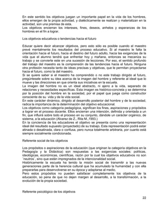 En este sentido los objetivos juegan un importante papel en la vida de los hombres,
ellos emergen de la propia actividad, y dialécticamente se realizan y materializan en la
actividad, son una premisa de esta.
Los objetivos encierran los intereses, fines, deseos, anhelos y esperanzas de los
hombres en el fin a lograr.
Los objetivos educativos o tendencias hacia el futuro
Educar quiere decir alcanzar objetivos, pero esto sólo es posible cuando el maestro
prevé mentalmente los resultados del proceso educativo. Si al maestro le falta la
orientación hacia el futuro, hacia el destino del futuro adulto, hacia las exigencias de la
vida que el alumno tendrá que enfrentar hoy y mañana, entonces se mecaniza su
trabajo y se convierte este en una sucesión de lecciones. Por eso, el sentido profundo
del trabajo del maestro es la comprensión de las tendencias hacia el futuro. Ninguna
otra profesión necesita tanto de ideas precisas y objetivas, que le permitan proyectarse
hacia el futuro, como la del maestro.
Si se quiere saber si el maestro ha comprendido o no este trabajo dirigido al futuro,
pregúntesele sobre su idea acerca de la imagen del hombre y referente al ideal que lo
mueve y las direcciones en que orienta sus iniciativas en la escuela.
La imagen del hombre no es un ideal abstracto, ni ajeno a la vida, separado de
relaciones y necesidades específicas. Esta imagen es histórico-concreta y se determina
por la posición del hombre en la sociedad, por el papel que juega como constructor
consciente de su vida y de la vida social.
En este carácter dinámico, dirigido al desarrollo posterior del hombre y de la sociedad,
radica la importancia de la determinación del objetivo educacional.
Los objetivos como categoría pedagógica, significan los fines, aspiraciones y propósitos
a lograr en el proceso docente. Ellos encierran una intención, definida y orientada a un
fin, que influirá sobre todo el proceso en su conjunto, dándole un carácter orgánico, de
sistema, a la educación (Alvarez de Z., Rita M.,1993.)
En la conciencia de los educadores el objetivo se presenta como una representación
ideal del resultado supuesto (proyectado) de su trabajo. Esta representación podrá estar
atinada o desatinada, clara o confusa, pero nunca totalmente arbitraria, por cuanto está
siempre socialmente condicionada.
Referente social de los objetivos
Los propósitos o aspiraciones de la educación (que originan la categoría objetivos en la
Pedagogía y la Didáctica) son respuestas a las exigencias sociales: políticas,
ideológicas, económicas, científicas, razón por la cual los objetivos educativos no son
¨neutros¨, sino que están impregnados de la intencionalidad social.
Históricamente la escuela ha tenido la misión social de transmitir a las nuevas
generaciones parte de la herencia cultural que ha acumulado la humanidad y con ella
prepararlas para desenvolverse en su época y adaptarse al medio.
Pero estos propósitos no pueden satisfacer completamente los objetivos de la
educación, so pena de que no dejen margen al desarrollo, a la transformación, a la
evolución de la propia sociedad.
Referente psicológico de los objetivos
22
 
