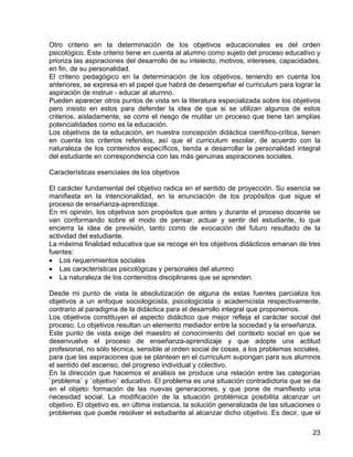 Otro criterio en la determinación de los objetivos educacionales es del orden
psicológico. Este criterio tiene en cuenta al alumno como sujeto del proceso educativo y
prioriza las aspiraciones del desarrollo de su intelecto, motivos, intereses, capacidades,
en fin, de su personalidad.
El criterio pedagógico en la determinación de los objetivos, teniendo en cuenta los
anteriores, se expresa en el papel que habrá de desempeñar el curriculum para lograr la
aspiración de instruir - educar al alumno.
Pueden aparecer otros puntos de vista en la literatura especializada sobre los objetivos
pero insisto en estos para defender la idea de que si se utilizan algunos de estos
criterios, aisladamente, se corre el riesgo de mutilar un proceso que tiene tan amplias
potencialidades como es la educación.
Los objetivos de la educación, en nuestra concepción didáctica científico-crítica, tienen
en cuenta los criterios referidos, así que el curriculum escolar, de acuerdo con la
naturaleza de los contenidos específicos, tienda a desarrollar la personalidad integral
del estudiante en correspondencia con las más genuinas aspiraciones sociales.
Características esenciales de los objetivos
El carácter fundamental del objetivo radica en el sentido de proyección. Su esencia se
manifiesta en la intencionalidad, en la enunciación de los propósitos que sigue el
proceso de enseñanza-aprendizaje.
En mi opinión, los objetivos son propósitos que antes y durante el proceso docente se
van conformando sobre el modo de pensar, actuar y sentir del estudiante, lo que
encierra la idea de previsión, tanto como de evocación del futuro resultado de la
actividad del estudiante.
La máxima finalidad educativa que se recoge en los objetivos didácticos emanan de tres
fuentes:
• Los requerimientos sociales
• Las características psicológicas y personales del alumno
• La naturaleza de los contenidos disciplinares que se aprenden.
Desde mi punto de vista la absolutización de alguna de estas fuentes parcializa los
objetivos a un enfoque sociologicista, psicologicista o academicista respectivamente,
contrario al paradigma de la didáctica para el desarrollo integral que proponemos.
Los objetivos constituyen el aspecto didáctico que mejor refleja el carácter social del
proceso. Lo objetivos resultan un elemento mediador entre la sociedad y la enseñanza.
Este punto de vista exige del maestro el conocimiento del contexto social en que se
desenvuelve el proceso de enseñanza-aprendizaje y que adopte una actitud
profesional, no sólo técnica, sensible al orden social de cosas, a los problemas sociales,
para que las aspiraciones que se plantean en el curriculum supongan para sus alumnos
el sentido del ascenso, del progreso individual y colectivo.
En la dirección que hacemos el análisis se produce una relación entre las categorías
¨problema¨ y ¨objetivo¨ educativo. El problema es una situación contradictoria que se da
en el objeto: formación de las nuevas generaciones, y que pone de manifiesto una
necesidad social. La modificación de la situación problémica posibilita alcanzar un
objetivo. El objetivo es, en última instancia, la solución generalizada de las situaciones o
problemas que puede resolver el estudiante al alcanzar dicho objetivo. Es decir, que el
23
 