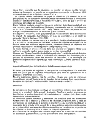 Ahora bien, entendido que la educación es modelar en alguna medida, también
estaremos de acuerdo en que ella es un proyecto en crecimiento, por lo que es difícil
someter el aprendizaje a objetivos preespecificados.
Los objetivos deben desempeñar el papel de directrices que orienten la acción
pedagógica y no ser concebidos como resultados claramente definidos, o predicciones
exactas de estados terminales, o resultados observables, antes de que el proceso de
enseñanza-aprendizaje se desarrolle.
Eisner habla de objetivos expresivos, los que no pretenden definir la conducta final, sino
que cobran un papel de dirección que ¨definen no una conducta, sino las condiciones de
un encuentro¨ (Gimeno Sacristán, 1993 : 148). Orientan las situaciones en que se va a
trabajar, sin querer determinar los resultados que se obtendrán.
Son objetivos ¨evocativos, antes que prescriptivos, resaltan el valor de lo idiosincrásico,
lo original , la búsqueda, diversificación, en lugar de acomodarse a un patrón de
conducta¨ (Gimeno Sacristán, 1993 : 148).
Soy del criterio de que hay que asegurar la asimilación de determinados conocimientos
y la adquisición de competencias concretas, pero aún los objetivos específicos que los
recojan deben ser enfocados expresivamente, contextualizándolos en proyectos más
globales y significativos, desde el punto de vista personal y social.
Al mismo tiempo, el proceso docente tiene que disponer de ¨espacios libres¨ para
cultivar lo personal y creativo que no puede ser previsto con exactitud.
Una vez más Gimeno Sacristán da claridad cuando dice ¨Los objetivos desde la óptica
expresiva no sólo deben contener el resultado final a conseguir, sino tienen que guiar el
proceso de aprendizaje; deben ser expresión de direcciones, o de estrategias que
promueven experiencias de aprendizaje, ricos y complejos¨ (Gimeno Sacristán, 1993 :
151).
Aspectos Metodológicos de los Objetivos de la Enseñanza-Aprendizaje
El trabajo práctico con los objetivos, si bien parte de la concepción teórica analizada,
tiene que pasar por los aspectos metodológicos para hallar su aplicabilidad en el
proceso de enseñanza-aprendizaje.
Nuestra experiencia docente nos ha permitido integrar una serie de momentos
metodológicos para el ¨funcionamiento¨ didáctico de los objetivos. Esos momentos son
los siguientes: derivación, sistematización, determinación y formulación.
Derivación
La derivación de los objetivos constituye un procedimiento didáctico cuya esencia se
revela en la vinculación de lo general y lo singular. Significa el ajuste y adecuación de
los objetivos de un nivel determinado al inmediato inferior, con el propósito de no perder
la esencia de su intencionalidad.
La derivación permite concretar y establecer una dialéctica entre las aspiraciones
fundamentales de la sociedad y cada nivel de educación, asignatura, tema y clase. La
derivación de los objetivos, de lo general a lo singular, tiene su contrario dialéctico, en la
integración de lo singular en lo general. En el plano didáctico este movimiento consiste
en la potencialidad que tienen los objetivos específicos de cumplimentar exigencias de
los objetivos particulares y estos, a su vez, de integrar los generales.
En la derivación de los objetivos se presenta un problema en la distinción de los niveles
de abstracción que los definen, aspecto que interviene en su jerarquización.
26
 