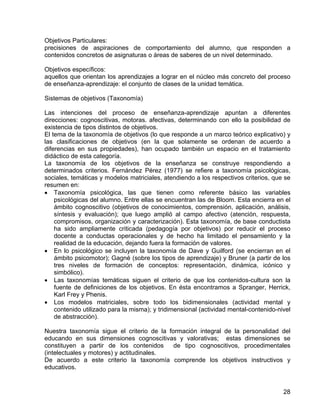Objetivos Particulares:
precisiones de aspiraciones de comportamiento del alumno, que responden a
contenidos concretos de asignaturas o áreas de saberes de un nivel determinado.
Objetivos específicos:
aquellos que orientan los aprendizajes a lograr en el núcleo más concreto del proceso
de enseñanza-aprendizaje: el conjunto de clases de la unidad temática.
Sistemas de objetivos (Taxonomía)
Las intenciones del proceso de enseñanza-aprendizaje apuntan a diferentes
direcciones: cognoscitivas, motoras. afectivas, determinando con ello la posibilidad de
existencia de tipos distintos de objetivos.
El tema de la taxonomía de objetivos (lo que responde a un marco teórico explicativo) y
las clasificaciones de objetivos (en la que solamente se ordenan de acuerdo a
diferencias en sus propiedades), han ocupado también un espacio en el tratamiento
didáctico de esta categoría.
La taxonomía de los objetivos de la enseñanza se construye respondiendo a
determinados criterios. Fernández Pérez (1977) se refiere a taxonomía psicológicas,
sociales, temáticas y modelos matriciales, atendiendo a los respectivos criterios, que se
resumen en:
• Taxonomía psicológica, las que tienen como referente básico las variables
psicológicas del alumno. Entre ellas se encuentran las de Bloom. Esta encierra en el
ámbito cognoscitivo (objetivos de conocimientos, comprensión, aplicación, análisis,
síntesis y evaluación); que luego amplió al campo afectivo (atención, respuesta,
compromisos, organización y caracterización). Esta taxonomía, de base conductista
ha sido ampliamente criticada (pedagogía por objetivos) por reducir el proceso
docente a conductas operacionales y de hecho ha limitado el pensamiento y la
realidad de la educación, dejando fuera la formación de valores.
• En lo psicológico se incluyen la taxonomía de Dave y Guilford (se encierran en el
ámbito psicomotor); Gagné (sobre los tipos de aprendizaje) y Bruner (a partir de los
tres niveles de formación de conceptos: representación, dinámica, icónico y
simbólico).
• Las taxonomías temáticas siguen el criterio de que los contenidos-cultura son la
fuente de definiciones de los objetivos. En ésta encontramos a Spranger, Herrick,
Karl Frey y Phenis.
• Los modelos matriciales, sobre todo los bidimensionales (actividad mental y
contenido utilizado para la misma); y tridimensional (actividad mental-contenido-nivel
de abstracción).
Nuestra taxonomía sigue el criterio de la formación integral de la personalidad del
educando en sus dimensiones cognoscitivas y valorativas; estas dimensiones se
constituyen a partir de los contenidos de tipo cognoscitivos, procedimentales
(intelectuales y motores) y actitudinales.
De acuerdo a este criterio la taxonomía comprende los objetivos instructivos y
educativos.
28
 