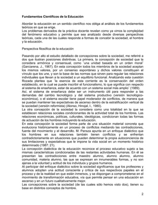 Fundamentos Científicos de la Educación
Abordar la educación en un sentido científico nos obliga al análisis de los fundamentos
teóricos en que se erige.
Los problemas derivados de la práctica docente revelan como ya vimos la complejidad
del fenómeno educativo y permite que sea analizado desde diversas perspectivas
teóricas, cada una de las cuales responde a formas de concebir la sociedad, el hombre
y la educación.
Perspectiva filosófica de la educación
Pasando por alto el estudio detallado de concepciones sobre la sociedad, me referiré a
dos que ilustran posiciones distintivas. La primera, la concepción de sociedad que la
considera armónica y consensual, como ¨una unidad basada en un orden moral¨
(Garciarena, J., 1967). En esta concepción todos los miembros de la sociedad aceptan
los mismos valores, por un consenso espontáneo y dichos valores constituyen el
vínculo que los une, y son la base de las normas que sirven para regular las relaciones
individuales que llevan a la sociedad a un equilibrio funcional. Analizando esta cuestión
Rozada plantea que ¨la esencia de esta corriente es la conservación del orden
establecido, en la cual se puede inscribir el funcionalismo, lo que significa con respecto
al sistema de enseñanza, estar de acuerdo con un sistema social más amplio¨ (1989).
Así, el sistema de enseñanza debe ser un instrumento útil para responder a las
demandas del cambio tecnológico y del sistema productivo (versión tecnológico-
económica), o el sistema escolar tiene papel moderador de conflictos, de manera que
se puedan mantener las expectativas de ascenso dentro de la estratificación vertical de
la sociedad (versión reformista) (Alonso, Hinojal, I., 1980).
La otra concepción de la sociedad la considera como una totalidad en la que se
establecen relaciones sociales condicionantes de la actividad total de los hombres. Las
relaciones económicas, políticas, culturales, ideológicas, condicionan todas las formas
de actuación de los hombres incluyendo la educación.
En esta concepción la sociedad forma parte de una situación material concreta que
evoluciona históricamente en un proceso de conflictos mediando las contradicciones,
fuente del movimiento y el desarrollo. M. Pansza apunta en un enfoque dialéctico que
los hombres en sus relaciones también tienen conflictos y se enfrentan
contradictoriamente en situaciones que pueden determinar la propia autoconciencia de
sus limitaciones y expectativas que le impone la vida social en un momento histórico
determinado (1987: 21).
La concepción dialéctica de la educación reconoce el proceso educativo sujeto a las
mismas características condicionadas de las restantes actividades humanas. En él se
presentan las contradicciones entre maestro alumno, alumno alumno, alumno
comunidad, materia alumno, las que se expresan en innumerables formas, y no son
ajenas a la voluntad y actitud de los individuos y grupos humanos.
Al participar del enfoque dialéctico sobre la sociedad significamos que los profesores y
alumnos adopten una actitud consciente y crítica de sus respectivos papeles en el
proceso y de la realidad en que están inmersos, y se dispongan a comprometerse en el
movimiento de transformación educativa, vía que permite pensar en una educación en
ascenso y en un futuro cualitativamente mejor.
Las concepciones sobre la sociedad (de las cuales sólo hemos visto dos), tienen su
base en distintos conceptos de hombre.
2
 