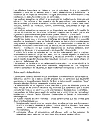 Los objetivos instructivos se dirigen a que el estudiante domine el contenido
entendiendo éste en su sentido estrecho como conocimientos y habilidades. La
expresión de los objetivos instructivos se logra explicitando los conocimientos y las
habilidades, es decir, haciendo uso de los contenidos.
Los objetivos educativos se dirigen a las aspiraciones cualitativas del desarrollo del
educando. Se refieren a los aspectos de la personalidad más esenciales y
trascendentales que aspiran al desarrollo y transformación del ser humano, tales como:
actitudes, normas de conductas, valores, sentimientos, conducentes al logro de
convicciones.
Los objetivos educativos se apoyan en los instructivos, por cuanto la formación de
valores, sentimientos, etc., se alcanza con la acción cognoscitiva del sujeto, gracias a la
significación que los contenidos puedan tener para él, mediada la práxis social.
Hacemos la distinción entre objetivos instructivos y educativos para destacar el doble
carácter que puede tener el proceso de enseñanza-aprendizaje, basado en el contenido
complejo de la educación, pero de hecho el proceso de instrucción-educación ocurre
íntegramente. La separación de los objetivos, en su determinación y formulación, en
objetivos instructivos y educativos sólo se explica para el conocimiento profundo del
docente - investigador de que existen aspiraciones de diversas calidades. Bien
entendiendo de que en el proceso educativo se desarrollan íntegramente.
El criterio de la autora de esta obra es que mientras más concreto son los objetivos,
acercándose al desarrollo del proceso, como son los objetivos específicos, más difícil
será la distinción entre objetivos instructivos y educativos. De hecho, lo importante es
que el maestro tenga claro los aspectos instructivos y educativos que aspira a lograr en
el alumno y trabaje para ello.
Los objetivos de la educación no deben considerarse como una suma aritmética de
modalidades educativas, sino como elementos inseparables de una integración
armónica del carácter del educando, es decir una formación integral de la personalidad.
Determinación de los objetivos
Comencemos tratando de definir lo que entendemos por determinación de los objetivos.
Determinar objetivos es el acto de decidir, precisar, fijar los contenidos que devendrán
aspiraciones o fines del proceso docente. Es decir, la determinación consiste en ¨llenar¨
de contenidos los objetivos; es concretar a qué se aspira.
La determinación de los objetivos puede realizarse a partir de diferentes puntos de
vista; incluso en la práctica educativa hay maestros que consideran que el diseño
curricular se inicia por los objetivos, como una inspiración, desposeída de racionalidad.
Los objetivos se determinan a partir de fuentes que le proporcionan su racionalidad,
gracias a su contenido. Existen diferentes criterios sobre las fuentes de determinación
de los objetivos.
En nuestro modelo didáctico científico - crítico consideramos que las fuentes para
determinar los objetivos son:
1. histórico-social: que ofrecen las características sociales en todas sus dimensiones:
filosófica, ideológica, económica, política, cultural, científica, histórica. Esta fuente
aporta la concepción del proceso docente y, además, contextualiza su
intencionalidad.
2. psicológica: ofrece el conocimiento del alumno, tanto en los procesos de
aprendizaje, como todos los que estructuran íntegramente su personalidad.
29
 