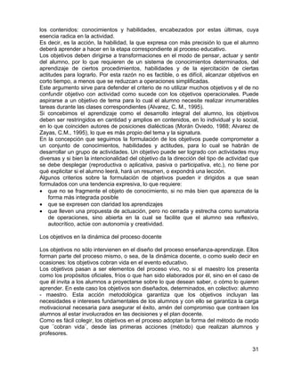 los contenidos: conocimientos y habilidades, encabezados por estas últimas, cuya
esencia radica en la actividad.
Es decir, es la acción, la habilidad, la que expresa con más precisión lo que el alumno
deberá aprender a hacer en la etapa correspondiente al proceso educativo.
Los objetivos deben dirigirse a transformaciones en el modo de pensar, actuar y sentir
del alumno, por lo que requieren de un sistema de conocimientos determinados, del
aprendizaje de ciertos procedimientos, habilidades y de la ejercitación de ciertas
actitudes para lograrlo. Por esta razón no es factible, o es difícil, alcanzar objetivos en
corto tiempo, a menos que se reduzcan a operaciones simplificadas.
Este argumento sirve para defender el criterio de no utilizar muchos objetivos y el de no
confundir objetivo con actividad como sucede con los objetivos operacionales. Puede
aspirarse a un objetivo de tema para lo cual el alumno necesite realizar innumerables
tareas durante las clases correspondientes (Alvarez, C. M., 1995).
Si concebimos el aprendizaje como el desarrollo integral del alumno, los objetivos
deben ser restringidos en cantidad y amplios en contenidos, en lo individual y lo social,
en lo que coinciden autores de posiciones dialécticas (Morán Oviedo, 1988; Alvarez de
Zayas, C.M., 1995), lo que es más propio del tema y la signatura.
En la concepción que seguimos la formulación de los objetivos puede comprometer a
un conjunto de conocimientos, habilidades y actitudes, para lo cual se habrán de
desarrollar un grupo de actividades. Un objetivo puede ser logrado con actividades muy
diversas y si bien la intencionalidad del objetivo da la dirección del tipo de actividad que
se debe desplegar (reproductiva o aplicativa, pasiva o participativa, etc.), no tiene por
qué explicitar si el alumno leerá, hará un resumen, o expondrá una lección.
Algunos criterios sobre la formulación de objetivos pueden ir dirigidos a que sean
formulados con una tendencia expresiva, lo que requiere:
• que no se fragmente el objeto de conocimiento, si no más bien que aparezca de la
forma más integrada posible
• que se expresen con claridad los aprendizajes
• que lleven una propuesta de actuación, pero no cerrada y estrecha como sumatoria
de operaciones, sino abierta en la cual se facilite que el alumno sea reflexivo,
autocrítico, actúe con autonomía y creatividad.
Los objetivos en la dinámica del proceso docente
Los objetivos no sólo intervienen en el diseño del proceso enseñanza-aprendizaje. Ellos
forman parte del proceso mismo, o sea, de la dinámica docente, o como suelo decir en
ocasiones: los objetivos cobran vida en el evento educativo.
Los objetivos pasan a ser elementos del proceso vivo, no si el maestro los presenta
como los propósitos oficiales, fríos o que han sido elaborados por él, sino en el caso de
que él invita a los alumnos a proyectarse sobre lo que desean saber, o cómo lo quieren
aprender. En este caso los objetivos son diseñados, determinados, en colectivo: alumno
- maestro. Esta acción metodológica garantiza que los objetivos incluyan las
necesidades e intereses fundamentales de los alumnos y con ello se garantiza la carga
motivacional necesaria para asegurar el éxito, amén del compromiso que contraen los
alumnos al estar involucrados en las decisiones y el plan docente.
Como es fácil colegir, los objetivos en el proceso adoptan la forma del método de modo
que ¨cobran vida¨, desde las primeras acciones (método) que realizan alumnos y
profesores.
31
 