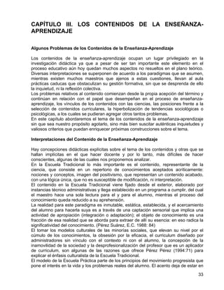 CAPÍTULO III. LOS CONTENIDOS DE LA ENSEÑANZA-
APRENDIZAJE
Algunos Problemas de los Contenidos de la Enseñanza-Aprendizaje
Los contenidos de la enseñanza-aprendizaje ocupan un lugar privilegiado en la
investigación didáctica ya que a pesar de ser tan importante este elemento en el
proceso educativo aún hoy quedan muchos aspectos no resueltos en el plano teórico.
Diversas interpretaciones se superponen de acuerdo a los paradigmas que se asumen,
mientras existen muchos maestros que ajenos a estas cuestiones, llevan al aula
prácticas caducas que obstaculizan su gestión formativa, sin que se desprenda de ello
la inquietud, ni la reflexión colectiva.
Los problemas relativos al contenido comienzan desde la propia acepción del término y
continúan en relación con el papel que desempeñan en el proceso de enseñanza-
aprendizaje, los vínculos de los contenidos con las ciencias, las posiciones frente a la
selección de contenidos curriculares, la hiperbolización de tendencias sociológicas o
psicológicas, a los cuales se pudieran agregar otros tantos problemas.
En este capítulo abordaremos el tema de los contenidos de la enseñanza-aprendizaje
sin que sea nuestro propósito agotarlo, sino más bien suscitar auténticas inquietudes y
valiosos criterios que puedan enriquecer próximas construcciones sobre el tema.
Interpretaciones del Contenido de la Enseñanza-Aprendizaje
Hay concepciones didácticas explícitas sobre el tema de los contenidos y otras que se
hallan implícitas en el que hacer docente y por lo tanto, más difíciles de hacer
conscientes, algunas de las cuales nos proponemos analizar.
En la Escuela Tradicional lo más importante es el contenido, representante de la
ciencia, que consiste en un repertorio de conocimientos aceptados acríticamente:
nociones y conceptos, imagen del positivismo, que representan un contenido acabado,
con una lógica única, que no es susceptible de modificación, ni interpretación.
El contenido en la Escuela Tradicional viene fijado desde el exterior, elaborado por
instancias técnico administrativas y llega establecido en un programa a cumplir, del cual
el maestro hace una sola lectura para el y para el alumno, mientras el proceso del
conocimiento queda reducido a su aprehensión.
La realidad para este paradigma es inmutable, estática, establecida, y el acercamiento
del alumno para hacerla suya es a través de una captación sensorial que implica una
actividad de apropiación (integración o adaptación); el objeto de conocimiento es una
fracción de esa realidad que se aborda para extraer de allí su esencia: en eso radica la
significatividad del conocimiento. (Pérez Suárez, E.C. 1988: 84)
El tomar los modelos culturales de las minorías sociales, que elevan su nivel por el
cúmulo de los conocimientos, la obsesión por la eficacia, el curriculum diseñado por
administradores sin vínculo con el contexto ni con el alumno, la concepción de la
inamovilidad de la sociedad y la desprofesionalización del profesor que es un aplicador
de curriculum, son algunas de las razones que ofrece Pérez Pérez (1994:71) para
explicar el énfasis culturalista de la Escuela Tradicional.
El modelo de la Escuela Práctica parte de los principios del movimiento progresista que
pone el interés en la vida y los problemas reales del alumno. El acento deja de estar en
33
 