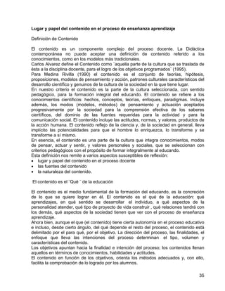 Lugar y papel del contenido en el proceso de enseñanza aprendizaje
Definición de Contenido
El contenido es un componente complejo del proceso docente. La Didáctica
contemporánea no puede aceptar una definición de contenido referido a los
conocimientos, como en los modelos más tradicionales.
Carlos Alvarez define el Contenido como ¨aquella parte de la cultura que se traslada de
ésta a la disciplina docente, para el logro de los objetivos programados¨ (1995).
Para Medina Rivilla (1990) el contenido es el conjunto de teorías, hipótesis,
proposiciones, modelos de pensamiento y acción, patrones culturales característicos del
desarrollo científico y genuinos de la cultura de la sociedad en la que tiene lugar.
En nuestro criterio el contenido es la parte de la cultura seleccionada, con sentido
pedagógico, para la formación integral del educando. El contenido se refiere a los
conocimientos científicos: hechos, conceptos, teorías, enfoques, paradigmas. Incluye
además, los modos (modelos, métodos) de pensamiento y actuación aceptados
progresivamente por la sociedad para la comprensión efectiva de los saberes
científicos, del dominio de las fuentes requeridas para la actividad y para la
comunicación social. El contenido incluye las actitudes, normas, y valores, productos de
la acción humana. El contenido reflejo de la ciencia y, de la sociedad en general, lleva
implícito las potencialidades para que el hombre lo enriquezca, lo transforme y se
transforme a sí mismo.
En esencia, el contenido es una parte de la cultura que integra conocimientos, modos
de pensar, actuar y sentir, y valores personales y sociales, que se seleccionan con
criterios pedagógicos con el propósito de formar integralmente al educando.
Esta definición nos remite a varios aspectos susceptibles de reflexión:
• lugar y papel del contenido en el proceso docente
• las fuentes del contenido
• la naturaleza del contenido.
El contenido es el ¨Qué ¨ de la educación
El contenido es el medio fundamental de la formación del educando, es la concreción
de lo que se quiere lograr en él. El contenido es el qué de la educación: qué
aprendizajes, en qué sentido se desarrollar el individuo, a qué aspectos de la
personalidad atender, qué tipo de proyecto de vida construir , qué relaciones tendrá con
los demás, qué aspectos de la sociedad tienen que ver con el proceso de enseñanza
aprendizaje.
Ahora bien, aunque el que (el contenido) tiene cierta autonomía en el proceso educativo
e incluso, desde cierto ángulo, del qué depende el resto del proceso, el contenido está
delimitado por el para qué, por el objetivo. La dirección del proceso, las finalidades, el
enfoque que lleva las intenciones del proceso determinan el tipo, volumen y
características del contenido.
Los objetivos apuntan hacia la finalidad e intención del proceso; los contenidos llenan
aquellos en términos de conocimientos, habilidades y actitudes.
El contenido en función de los objetivos, orienta los métodos adecuados y, con ello,
facilita la comprobación de lo logrado por los alumnos.
35
 