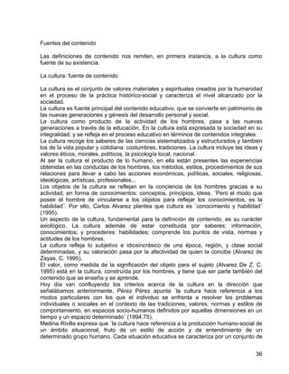Fuentes del contenido
Las definiciones de contenido nos remiten, en primera instancia, a la cultura como
fuente de su existencia.
La cultura: fuente de contenido
La cultura es el conjunto de valores materiales y espirituales creados por la humanidad
en el proceso de la práctica histórico-social y caracteriza el nivel alcanzado por la
sociedad.
La cultura es fuente principal del contenido educativo, que se convierte en patrimonio de
las nuevas generaciones y génesis del desarrollo personal y social.
La cultura como producto de la actividad de los hombres, pasa a las nuevas
generaciones a través de la educación. En la cultura está expresada la sociedad en su
integralidad, y se refleja en el proceso educativo en términos de contenidos integrales.
La cultura recoge los saberes de las ciencias sistematizados y estructurados y también
los de la vida popular y cotidiana: costumbres, tradiciones. La cultura incluye las ideas y
valores éticos, morales, políticos, la psicología local, nacional.
Al ser la cultura el producto de lo humano, en ella están presentes las experiencias
obtenidas en las conductas de los hombres, los métodos, estilos, procedimientos de sus
relaciones para llevar a cabo las acciones económicas, políticas, sociales, religiosas,
ideológicas, artísticas, profesionales...
Los objetos de la cultura se reflejan en la conciencia de los hombres gracias a su
actividad, en forma de conocimientos: conceptos, principios, ideas. ¨Pero el modo que
posee el hombre de vincularse a los objetos para reflejar los conocimientos, es la
habilidad¨. Por ello, Carlos Alvarez plantea que cultura es ¨conocimiento y habilidad¨
(1995).
Un aspecto de la cultura, fundamental para la definición de contenido, es su carácter
axiológico. La cultura además de estar constituida por saberes: información,
conocimientos; y procederes: habilidades; comprende los puntos de vista, normas y
actitudes de los hombres.
La cultura refleja lo subjetivo e idiosincrásico de una época, región, y clase social
determinadas, y su valoración pasa por la afectividad de quien la concibe (Alvarez de
Zayas, C. 1995).
El valor, como medida de la significación del objeto para el sujeto (Alvarez De Z, C.
1995) está en la cultura, construída por los hombres, y tiene que ser parte también del
contenido que se enseña y se aprende.
Hoy día van confluyendo los criterios acerca de la cultura en la dirección que
señalábamos anteriormente. Pérez Pérez apunta ¨la cultura hace referencia a los
modos particulares con los que el individuo se enfrenta a resolver los problemas
individuales o sociales en el contexto de las tradiciones, valores, normas y estilos de
comportamiento, en espacios socio-humanos definidos por aquellas dimensiones en un
tiempo y un espacio determinado¨ (1994:75).
Medina Rivilla expresa que ¨la cultura hace referencia a la producción humano-social de
un ámbito situacional, fruto de un estilo de acción y de entendimiento de un
determinado grupo humano. Cada situación educativa se caracteriza por un conjunto de
36
 