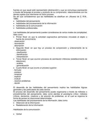 fuentes en que aquel está representado (abstracción) y que se comunique expresando
a través del lenguaje el proceso y producto de su comprensión, relacionándose con los
demás sujetos que intervienen en dicho proceso.
De ahí que consideremos que las habilidades se clasifican en: (Alvarez de Z, R.M.,
1996)
• habilidades del pensamiento
• habilidades del procesamiento de la información
• habilidades de la comunicación
• habilidades profesionales.
Las habilidades del pensamiento pueden considerarse de varios niveles de complejidad,
tales como:
• Primer Nivel: en que la actividad cognoscitiva permanece vinculada al objeto o
fuente de conocimiento:
. observación
. recordación
. descripción
• Segundo Nivel: en que hay un proceso de comprensión y ordenamiento de la
información:
. clasificación
. identificación
. interpretación
• Tercer Nivel: en que ocurren procesos de asimilación inferiores (establecimiento de
relaciones):
. análisis
. generalización
• Cuarto Nivel: en que ocurre un proceso superior:
. formular
. predecir
. sintetizar
. explicar
. evaluar
. resolver problemas
. decidir
El desarrollo de las habilidades del pensamiento implica las habilidades lógicas
generales y las particulares de cada ciencia.
El proceso del desarrollo del pensamiento puede organizarse a través de métodos o
procedimientos del pensamiento, tales como plantea el paradigma crítico: métodos
críticos, decisorios, creativos y de solución de problemas, en el cual se organiza la
forma de pensar en direcciones determinadas.
Las habilidades del procesamiento de la información, tales como:
• Obtención de la Información
• Reelaboración de la Información
Habilidades de la comunicación:
• Verbal
43
 
