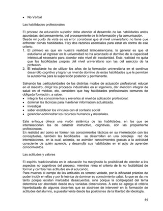• No Verbal
Las habilidades profesionales
El proceso de educación superior debe atender al desarrollo de las habilidades antes
apuntadas: del pensamiento, del procesamiento de la información y la comunicación.
Desde mi punto de vista es un error considerar que el nivel universitario no tiene que
enfrentar dichas habilidades. Hay dos razones esenciales para estar en contra de ese
criterio.
1. El primero es que en nuestra realidad latinoamericana, lo general es que el
estudiante al ingresar en la universidad no ha alcanzado el dominio de la capacidad
intelectual necesario para abordar este nivel de escolaridad. Esta realidad no quita
que las habilidades propias del nivel universitario son las del ejercicio de la
profesión.
2. El estudiante ha de utilizar los años de la formación universitaria en el contínuo
desarrollo cognitivo y lograr un nivel de dominio de estas habilidades que le permitan
la autonomía para la superación posterior y permanente.
Salvando las particularidades de las distintas modos de actuación profesional: educar
en el maestro, dirigir los procesos industriales en el ingeniero, dar atención integral de
salud en el médico, etc, considero que hay habilidades profesionales comunes de
obligada formación, a saber:
• integrar los conocimientos y elevarlos al nivel de aplicación profesional.
• dominar las técnicas para mantener información actualizada.
• investigar
• saber establecer los vínculos con el contexto social
• gerenciar-administrar los recursos humanos y materiales.
Este enfoque ofrece una visión sistémica de las habilidades, en las que se
interrelacionan las de carácter instructivo, cognitivas, con las propiamente
profesionales.
En realidad así como se forman los conocimientos fácticos en su interrelación con las
conceptuales, también las habilidades se desarrollan en una compleja red de
interrelaciones, en la cual, además, se asimilan conocimientos gracias a la actividad
consciente de quién aprende, y desarrolla sus habilidades en el acto de aprender
conocimientos.
Las actitudes y valores
El espíritu tradicionalista en la educación ha marginado la posibilidad de atender a los
aspectos no cognitivos del proceso, mientras reina el criterio de la no factibilidad de
formar y cambiar las actitudes en el educando.
Para muchos el campo de las actitudes es terreno vedado, por la dificultad práctica de
poder incidir en ellas y por la teórica de dominar su conocimiento cabal, lo que se da, no
tanto porque existan marcados desacuerdos, sino porque la complejidad del tema
determina ser abordado desde muy variadas dimensiones. A esto se agrega el criterio
hiperbolizado de algunos docentes que se abstraen de intervenir en la formación de
actitudes del alumno, supuestamente desde las posiciones de la libertad de ideología.
44
 