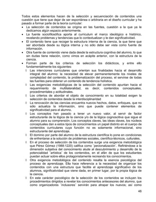 Todos estos elementos hacen de la selección y secuenciación de contenidos una
cuestión que tiene que dejar de ser espontánea o arbitraria en el diseño curricular y ha
pasado a formar parte de la teoría curricular:
• La selección de contenidos se origina en las fuentes, cuestión a la que ya le
dedicamos algún espacio anteriormente.
• La fuente sociofilosófica aporta al curriculum el marco ideológico e histórico,
revelando problemas y tendencias que lo contextualizan y le dan significatividad.
• El contenido tiene que recoger la estructura interna de la ciencia, la que tiene que
ser abordada desde su lógica interna y no sólo debe ser vista como fuente de
información.
• Otra fuente de contenido viene dada desde la estructura cognitiva del alumno, lo que
sin dudas tiene relación, como vimos en acápite anterior, con la estructura de la
ciencia.
• Forman parte de los criterios de selección los didácticos, y entre ello
fundamentalmente los siguientes:
◊ Las intenciones curriculares que orientan sus finalidades hacia el desarrollo
integral del alumno: la necesidad de elevar permanentemente los niveles de
complejidad del contenido, la problematización del proceso, el servirse de todas
las fuentes para obtener un contenido de tendencia holística.
◊ Las exigencias metodológicas de la selección del contenido apuntan hacia el
requerimiento de multilateralidad, es decir, contenidos conceptuales,
procedimentales y actitudinales.
◊ Los criterios de abordar el objeto de conocimiento en su totalidad exigen la
selección de contenidos desde la interdisciplinaridad
◊ La renovación de las ciencias encuentra nuevos hechos, datos, enfoques, que no
sólo actualiza la información, sino que puede contener elementos de
significatividad para el alumno.
◊ Los conceptos han pasado a tener un nuevo valor, al servir de factor
estructurante de la lógica de la ciencia y/o de la lógica cognoscitiva que sigue el
alumno para su comprensión. Los conceptos claves, las ideas claves, los núcleos
conceptuales dan a estos tipos de conocimientos un papel distinto en el cuerpo de
contenidos curriculares cuya función no es solamente informacional, sino
estructurante del aprendizaje.
◊ El dominio por parte del alumno de la estructura científica lo pone en condiciones
de enfrentarse a la solución de problemas sociales, científico-técnicos, culturales.
◊ En el proceso de selección de los contenidos surge una exigencia metodológica
que Pérez Gómez (1988:1220) califica como ¨perzonalización¨. Refiriéndose a la
dimensión subjetiva del conocimiento alude al descubrimiento y desarrollo de la
potencialidad ¨artística¨ de los contenidos, en el afán de que los estudiantes
puedan actuar sobre ellos protagonistamente recreando los conocimientos.
◊ Otra exigencia metodológica del contenido resalta la esencia psicológica del
proceso de aprendizaje. Ella hace referencia a la necesidad de organizar los
contenidos con una estructura que facilite el aprendizaje significativo de los
alumnos, significatividad que viene dada, en primer lugar, por la propia lógica de
la ciencia.
◊ En este carácter psicológico de la selección de los contenidos se incluyen los
procedimientos dirigidos a revelar los conocimientos antecesores del alumno, que
como organizadores ¨inclusores¨ servirán para atrapar los nuevos; así como
48
 