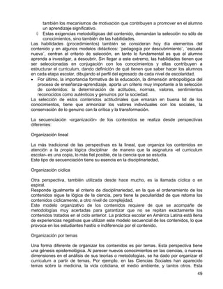 también los mecanismos de motivación que contribuyen a promover en el alumno
un aprendizaje significativo.
◊ Estas exigencias metodológicas del contenido, demandan la selección no sólo de
conocimientos, sino también de las habilidades.
Las habilidades (procedimientos) también se consideran hoy día elementos del
contenido y en algunos modelos didácticos: ¨pedagogía por descubrimiento¨, ¨escuela
nueva¨, centran el criterio de selección, en tanto lo fundamental es que el alumno
aprenda a investigar, a descubrir. Sin llegar a este extremo, las habilidades tienen que
ser seleccionadas en conjugación con los conocimientos y ellas contribuyen a
estructurar el curriculum, dando definición de qué tienen que saber hacer los alumnos
en cada etapa escolar, dibujando el perfil del egresado de cada nivel de escolaridad.
• Por último, la importancia formativa de la educación, la dimensión antropológica del
proceso de enseñanza-aprendizaje, aporta un criterio muy importante a la selección
de contenidos: la determinación de actitudes, normas, valores, sentimientos
reconocidos como auténticos y genuinos por la sociedad.
La selección de estos contenidos actitudinales que emanan en buena lid de los
conocimientos, tiene que armonizar los valores individuales con los sociales, la
conservación de lo genuino con la crítica y la transformación.
La secuenciación -organización- de los contenidos se realiza desde perspectivas
diferentes:
Organización lineal
La más tradicional de las perspectivas es la lineal, que organiza los contenidos en
atención a la propia lógica disciplinar de manera que la asignatura -el curriculum
escolar- es una copia, lo más fiel posible, de la ciencia que se estudia.
Este tipo de secuenciación tiene su esencia en la disciplinariedad.
Organización cíclica
Otra perspectiva, también utilizada desde hace mucho, es la llamada cíclica o en
espiral.
Responde igualmente al criterio de disciplinariedad, en la que el ordenamiento de los
contenidos sigue la lógica de la ciencia, pero tiene la peculiaridad de que retoma los
contenidos cíclicamente, a otro nivel de complejidad.
Este modelo organizativo de los contenidos requiere de que se acompañe de
metodologías muy acertadas para garantizar que no se repitan exactamente los
contenidos tratados en el ciclo anterior. La práctica escolar en América Latina está llena
de experiencias negativas que utilizan este modelo secuencial de los contenidos, lo que
provoca en los estudiantes hastío e indiferencia por el contenido.
Organización por temas
Una forma diferente de organizar los contenidos es por temas. Esta perspectiva tiene
una génesis epistemológica. Al parecer nuevos conocimientos en las ciencias, o nuevas
dimensiones en el análisis de sus teorías o metodologías, se ha dado por organizar el
curriculum a partir de temas. Por ejemplo, en las Ciencias Sociales han aparecido
temas sobre la medicina, la vida cotidiana, el medio ambiente, y tantos otros. Esta
49
 