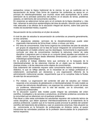 perspectiva rompe la lógica tradicional de la ciencia, la que es sustituída por la
secuenciación de temas. Esta forma de organizar los contenidos se apoya en un
principio de interdisciplinariedad, que muchas veces está acompañado de la sobre
estimación de la actividad (activismo) del alumno en el estudio de temas, problemas
aislados, en detrimento del conocimiento científico.
En ocasiones se seleccionan temas pero en el contexto de la lógica disciplinar y, más
bien, refuerzan la estructura epistemológica del área de estudio, solución que considero
más adecuada a los efectos de la educación integral del alumno, sobre todo para los
niveles de escolaridad media y superior.
Secuenciación de los contenidos en el plan de estudio
A nivel de plan de estudios la secuenciación de contenidos se presenta generalmente,
en tres variantes:
• Por asignaturas aisladas -(principio de la disciplinariedad)-que puede estar
organizado internamente de forma lineal, cíclica, e incluso, por tema.
• Por área de conocimientos. Esta forma organiza los contenidos del plan de estudios
por grupos de asignaturas con la idea de buscar integración de conocimientos, (en
contraposición al modelo anterior que los desintegra). Comúnmente la organización
curricular por área de conocimientos mantiene la estructura interior de cada
disciplina o asignatura pero sí reúne en un conjunto (área) aquellas que estudian un
objeto común (aunque sea desde diferentes dimensiones) y/o poseen una misma
metodología epistemológica.
En la práctica el trabajo didáctico tiene que centrarse en la búsqueda de la
interdisciplinariedad, de las relaciones internas de un objeto que es tratado desde
diversas aristas, o de las relaciones entre objetos de conocimientos.
Este tratamiento del contenido requiere vasto conocimiento teórico (interdisciplinar) y
didáctico, lo que se refleja además, en la necesidad de un trabajo profesional en
colaboración, acompañado por decisiones y una organización diferente de la
administración institucional escolar, requerimiento que al no cumplirse traba la fluidez
de este tipo de secuenciación.
• Por módulo. La organización del contenido del plan de estudios por módulo
responde a los conceptos de globalización e interdisciplinariedad. En este modelo se
rompen las estructuras disciplinares y se organizan los contenidos a partir de temas
y/o problemas relacionados con la vida del escolar, con la comunidad, con
situaciones profesionales.
En la educación superior este modelo puede integrar las actividades del orden
científico, investigativo y de servicios o productivos, al enfrentar problemas concretos de
la comunidad que se relacionan con el quehacer profesional.
Para llevar a cabo estas actividades los estudiantes requieren del contenido teórico de
varias disciplinas, que deben aparecer interrelacionadamente en el tratamiento de la
práctica profesional, cuestión que al no hacerse puede provocar la pérdida del carácter
científico del tratamiento del problema y caer en posiciones empíricas. Esta situación se
da comúnmente en la formación de profesionales en América Latina, al querer
introducirse las actividades prácticas de la profesión desvinculadas de la preparación
teórica respectiva.
50
 