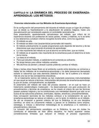 CAPÍTULO IV. LA DINÁMICA DEL PROCESO DE ENSEÑANZA-
APRENDIZAJE: LOS MÉTODOS
Vivencias relacionadas con los Métodos de Enseñanza-Aprendizaje
En la configuración del pensamiento del docente el método ocupa un lugar de privilegio
que va desde su hiperbolización y la adjudicación de poderes mágicos, hasta una
desvalorización por considerarlo aspecto no controlable racionalmente.
Esta presentación, aparentemente caricaturesca del método, que infiero de mi
experiencia docente con profesores de varios países, niveles y materias, no lo es tanto
si nos detenemos a analizar criterios recogidos durante años, como los siguientes:
• El método es arte.
• El método se debe a las características personales del maestro.
• El método prácticamente no puede programarse pués depende del alumno y de las
direcciones que vaya tomando el proceso de aprendizaje.
• Lo más importante del método es que el alumno se sienta bien, que se motive.
• El método es el aspecto más importante de la enseñanza pués el determina el éxito
de la misma.
• La clase es el método.
• Para qué estudiar método, si sabiéndome el contenido es suficiente.
• No tengo tiempo para utilizar métodos variados.
• Mis alumnos se pierden y atrasan cuando pretendo cambiar el método.
Estas y tantas otras frases flotan en el ambiente cuando entre docentes se comienza a
hablar de los métodos de la enseñanza-aprendizaje y no debe parecernos demasiado
extraño si valoramos que este elemento didáctico ha ido ¨de lo sublime a lo ridículo¨
más de una vez en las concepciones educativas.
En el tratamiento teórico del método se han implantado posiciones instrumentalistas
en que aquel se reduce a técnicas, instrumentos del proceso de enseñanza-aprendizaje
lo que sin dudas, conceptualmente, es objetable .
El aislamiento del método del resto del proceso docente - en el cual se hace un
tratamiento epistemológico inadecuado - ha desencadenado una gran producción de
procedimientos y técnicas de enseñanza, se ha creado el criterio de que las técnicas
poseen poderes mágicos y se ha condicionado una mentalidad docente que sólo va en
busca de las soluciones prácticas, eventuales, rápidas, atractivas y procedimentalistas.
Esta concepción tecnicista de los métodos conduce a la consideración de que la
enseñanza-aprendizaje se reduce al método y, por lo tanto, lo didáctico es el método.
De ahí se empiezan a generar criterios de que la Didáctica no es una disciplina
científica, en tanto es únicamente método; a pensar en la Didáctica como empiria,
estrategia, e incluso a denominar metodológía de la enseñanza a lo restrictivo a
procedimientos y técnicas.
La inclusión del pensamiento psicológico en la Didáctica, lo que sin dudas ha
contribuido al desarrollo de esta última disciplina, ha hecho aparecer ciertas
consideraciones limitadas que reducen el método al proceso cognoscitivo
52
 