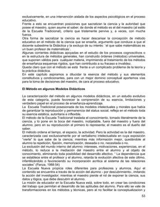 exclusivamente, en una intervención aislada de los aspectos psicológicos en el proceso
educativo.
Frente a esto se encuentran posiciones que sacratizan la ciencia y la autoridad que
posee el maestro, quien asume el saber; de donde el método es el del maestro (al estilo
de la Escuela Tradicional), criterio que tristemente pervive y, a veces, con mucha
fuerza.
Otra forma de sacratizar la ciencia es hacer descansar la concepción de método
educativo en el método de la ciencia que se enseña, argumento que conduce a que el
docente subestime la Didáctica y la excluya de su interés: ¨el que sabe matemáticas es
un buen profesor de matemáticas¨.
Algunas corrientes didácticas apoyadas en el estudio de los procesos cognoscitivos o
en la estructura de métodos generales, han construido órdenes (métodos) universales,
que suponen válidos para cualquier materia, imprimiendo al tratamiento de los métodos
de enseñanza esquemas rígidos, que han contribuido a su fracaso e invalidez.
Queda claro que con el método se está frente a un complicado problema de la teoría y
la práctica didáctica.
En este capítulo aspiramos a dilucidar la esencia del método y sus elementos
constitutivos y condicionantes, para con un mejor dominio conceptual aportemos vías
para la toma de decisiones del maestro, de cara al proceso educativo.
El Método en algunos Modelos Didácticos
La caracterización del método en algunos modelos didácticos, en un estudio evolutivo
de esta categoría, puede favorecer la comprensión de su esencia, limitaciones y
verdadero papel en el proceso de enseñanza-aprendizaje.
La Escuela Tradicional posesionada de los modelos intelectuales y morales que había
de garantizar la reproducción y permanencia del status social, refleja en el método toda
su esencia estática, autoritaria e inflexible.
El método de la Escuela Tradicional traslada el conocimiento, tomado literalmente de la
ciencia, y lo pone en la boca del maestro, inobjetable, fuera del maestro y fuera del
alumno; pero en su reproducción el primero lo representa; el maestro es el dueño del
saber.
El método ordena el tiempo, el espacio, la actividad. Pero la actividad es la del maestro,
caracterizada casi exclusivamente por el verbalismo intelectualista en cuya exposición
“vierte“ lo que sabe de la ciencia; mientras más información mejor, quedándole al
alumno la repetición, fijación, memorización, deseada o no, necesitada o no.
La exclusión del mundo interno del alumno: intereses, motivaciones, experiencias, en el
método, lo reduce a la mediación del maestro entre el alumno y el objeto de
conocimiento, eliminando toda posibilidad del desarrollo afectivo. “ La dependencia que
se establece entre el profesor y el alumno, retarda la evolución afectiva de este último,
infantilizándolo o favoreciendo su incorporación acrítica al sistema de las relaciones
sociales” (Panza, 1988:54)
La Escuela Nueva propicia roles diferentes para profesores y alumnos. Aquí el
contenido se encuentra a través de la acción del alumno - por descubrimiento-, imitando
la acción del investigador; mientras el maestro pierde el rol de exponer la ciencia, sus
datos y lógica, que debe descubrir el alumno.
La misión de educador en la Escuela Nueva está, sobre todo, en crear las condiciones
del trabajo que permitan el desarrollo de las aptitudes del alumno. Para ello se vale de
transformaciones en los métodos y técnicas, pero al no facilitar la conceptualizacion y
53
 