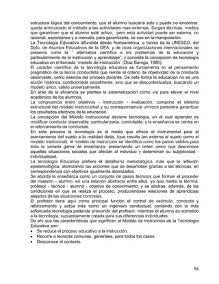 estructura lógica del conocimiento, que el alumno buscaría solo y puede no encontrar,
queda arrinconado el método a las actividades mas externas. Surgen técnicas, medios
que garanticen que el alumno esté activo, pero esta actividad puede ser externa, no
racional, espontánea y a menudo, para garantizarla, se cae en la manipulación.
La Tecnología Educativa difundida desde Norteamérica, a través de la UNESCO, del
Dpto. de Asuntos Educativos de la OEA, y de otras organizaciones internacionales se
presenta como la “ alternativa científica a los problemas de la educación y
particularmente de la instrucción y aprendizaje”; y concreta la concepción de tecnología
educativa en el llamado ¨modelo de instrucción¨ (Díaz Barriga, 1986).
El carácter científico de la tecnología educativa se fundamenta en el pensamiento
pragmático de la teoría conductista que remite al criterio de objetividad de la conducta
observable, como esencia del proceso docente. De esta forma la educación no es una
acción histórica, condicionada socialmente, sino que se descontextualiza, buscando un
modelo único, válido universalmente.
En aras de la eficiencia se plantea la sistematización como vía para elevar el nivel
académico de los alumnos.
La congruencia entre objetivos - instrucción - evaluación, compone el sistema
estructural del modelo instruccional y su correspondencia unívoca pareciera garantizar
los resultados efectivos de la educación.
La concepción del Modelo Instruccional deviene tecnología, en el cual aprender es
modificar conducta observable, particularizada, controlable; y la enseñanza se centra en
el reforzamiento de conductas.
En este proceso la tecnología es el medio que ofrece el instrumental para el
acercamiento del sujeto a la realidad dada, (que resulta tan externa al sujeto como el
modelo tradicional); el modelo de instrucción se identifica como los pasos válidos para
toda la variada gama de enseñanza, presentando un orden único que desconoce
aquellas situaciones sociales que afectan al individuo y determinan su subjetividad -
individualidad.
La tecnología Educativa prefiere el detallismo metodológico, más que la reflexión
epistemológica, atomizando las acciones que se desarrollan gracias a las técnicas, en
correspondencia con objetivos igualmente atomizados.
Se aborda la enseñanza como un conjunto de pasos técnicos que forman el proceder
del maestro - alumno, en una relación abstracta entre ellos, ya que media la técnica:
profesor - técnica - alumno - objetivo de conocimiento; y se abstrae, además, de las
condiciones en que se realiza el proceso, produciéndose relaciones de aprendizaje
alejados de las situaciones concretas.
El profesor tiene aquí como principal función el control de estímulo, conducta y
reforzamiento y actúa más como un ingeniero conductual; contando con la más
sofisticada tecnología pretende prescindir del profesor, mientras el alumno es sometido
a la tecnología, supuestamente creada para sus diferencias individuales.
De ahí que las características que significan el Modelo de Instrucción de la Tecnología
Educativa son:
• Se reduce el proceso educativo a la instrucción.
• Recurre a técnicas comunes, generales, para todos los casos.
• Desconoce el contexto.
54
 