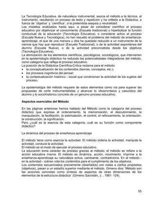 La Tecnología Educativa, de naturaleza instrumental, asocia el método a la técnica, al
instrumento, resultando un proceso de tedio y repetición y ha orillado a la Didáctica, a
fuerza de ¨objetiva¨ y ¨científica¨, a la pretendida asepsia y neutralidad.
Los modelos analizados hasta aquí, a pesar de considerar científico el proceso
educativo por objetivizar el conocimiento (Escuela tradicional) o hiperbolizar la función
conductual de la educación (Tecnología Educativa), o considerar activo el proceso
(Escuela Nueva y Tecnológica), no han resuelto el problema del método de enseñanza-
aprendizaje, el que de una manera u otra ha quedado reducido a un instrumento de la
ciencia que hay que reproducir (Escuela Tradicional), o de la actividad espontánea del
alumno (Escuela Nueva), o de la actividad preconcebida desde los objetivos
(Tecnología Educativa).
La atomización de los elementos científicos, psicológicos, sociológicos, que intervienen
en la epistemología didáctica ha reducido las potencialidades integradoras del método,
como categoría que refleja el proceso educativo.
La posición de la Didáctica Científica-Crítica reclama para el método:
• la conceptualización de los contenidos (teorías, conceptos, etc.);
• los procesos cognitivos del pensar;
• la contextualización histórico - social que condicionan la actividad de los sujetos del
proceso.
La epistemología del método requiere de estos elementos como vía para superar las
propuestas de corte instrumentalistas y alcanzar lo idiosincrásico y casuístico del
alumno y lo sociohistórico concreto de un genuino proceso educativo.
Aspectos esenciales del Método
En las páginas anteriores hemos hablado del Método como la categoría del proceso
didáctico que expresa el ordenamiento, la memorización, el descubrimiento, la
manipulación, la facilitación, la estimulación, el control, el reforzamiento, la orientación,
la construcción, la significación.
Pero ¿cuál es la esencia de esta categoría, cuál es su función como componente
didáctico?
La dinámica del proceso de enseñanza-aprendizaje
El método tiene como esencia la actividad. El método ordena la actividad, manipula la
actividad, conduce la actividad.
El método es el modo de ejecutar el proceso educativo.
La educación toma carácter de proceso gracias al método; el método se refiere a la
acción educativa misma. El método es dinámica, acción, movimiento. Imprime a la
enseñanza-aprendizaje su naturaleza activa, cambiante, contradictoria. En el método -
en la actividad - cobran vida los contenidos para el cumplimiento de los objetivos.
Los contenidos secuenciados previamente (diseñados) con vistas a ciertos propósitos
(objetivos), pasan a un estadío superior mediante el método. Gimeno dice ¨Método son
las acciones concretas como síntesis de aspectos de otras dimensiones de los
elementos de la estructura didáctica¨ (Gimeno Sacristán, J. , 1981: 124).
55
 