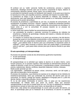 El profesor con su ¨estilo¨ personal, facilita las condiciones, provoca y organiza
situaciones, despliega acciones para que el alumno comprenda la lógica, elabore el
conocimiento, aprenda a pensar, actuar, sentir, con su estilo propio.
La actividad de orientación ayuda a la facilitación del maestro; no es para que el alumno
lo reproduzca e imite, pero aquellas acciones y actitudes del maestro no pueden faltar.
La enseñanza se dirige a que el alumno desarrolle su intelecto, sus actitudes y
sentimientos, pero este desarrollo individual ocurre gracias a un intercambio social que
comienza por la acción del profesor.
El proceso de enseñanza y aprendizaje es, por eso, un proceso de comunicación, de
socialización. El profesor comunica - expone - organiza - facilita los contenidos científico
- históricos - sociales a los alumnos, y estos, además de comunicarse con el profesor, lo
hacen entre sí y con la comunidad. El proceso docente es un proceso de
intercomunicación.
Lo dicho hasta aquí parece facilitar las preconclusiones siguientes:
• Las actividades de enseñar y aprender conminan la existencia de métodos de
enseñanza y métodos de aprendizaje; métodos del maestro y métodos del alumno,
pero en un sólo proceso.
• Un maestro no conduce bien el proceso si no prevé sus acciones y las del alumno,
aunque las suyas en una didáctica constructivista y crítica, parezcan que no existan.
Para ello tiene que preguntarse constantemente, ¿cómo hago para que el alumno
haga?, ¿qué deberá hacer el alumno para que comprenda mi exposición sobre el
material?, ¿cómo debo encauzar al alumno para que pueda llegar a conclusiones
sobre lo que lee?, ¿qué pasos debo orientar para que el alumno decida lo que debe
hacer?.
El auto aprendizaje y el interaprendizaje
El proceso de aprender consta de dos dimensiones igualmente importantes:
• el auto aprendizaje,
• el interaprendizaje.
El autoaprendizaje es la actividad que realiza el alumno en el plano interno, como
función psíquica, en un proceso cognitivo. Esta actividad es estrictamente personal, las
realiza el aprendiz a partir de sus condiciones y características propias: conocimientos
previos, experiencias, afectos, conflictos, desarrollo intelectual, motivos, intereses.
Nadie puede aprender por otro.
Las capacidades - habilidades de pensar, actuar, comunicar, sentir, son del sujeto, y
esto sólo se desarrolla y forma actuando.
El proceso de enseñanza, cuya dinámica se expresa en la categoría de los métodos de
enseñanza-aprendizaje, tiene que contemplar las acciones del alumno para que se
comunique, se informe, maneje las fuentes, despliegue el lenguaje para sí y para los
demás; piense y desarrolle actitudes y forme valores.
Si no se dan tareas individuales al alumno, este no pasa por las experiencias
mencionadas. El método tiene que poner en acción, tiene que provocar
autoaprendizaje: lo que otro no puede hacer por uno. Por eso no satisfacen los métodos
reproductivos, porque en todo caso quien hace y se desarrolla es el maestro.
Ahora bien, esta actitud de autoaprendizaje no ocurre sólo por parte del alumno, es
decir, el aprendizaje pasa por la mediación de la enseñanza. El alumno no aprende
58
 