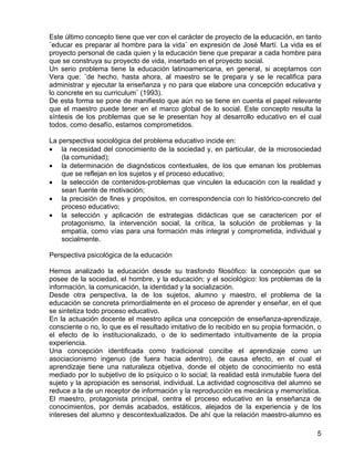 Este último concepto tiene que ver con el carácter de proyecto de la educación, en tanto
¨educar es preparar al hombre para la vida¨ en expresión de José Martí. La vida es el
proyecto personal de cada quien y la educación tiene que preparar a cada hombre para
que se construya su proyecto de vida, insertado en el proyecto social.
Un serio problema tiene la educación latinoamericana, en general, si aceptamos con
Vera que: ¨de hecho, hasta ahora, al maestro se le prepara y se le recalifica para
administrar y ejecutar la enseñanza y no para que elabore una concepción educativa y
lo concrete en su curriculum¨ (1993).
De esta forma se pone de manifiesto que aún no se tiene en cuenta el papel relevante
que el maestro puede tener en el marco global de lo social. Este concepto resulta la
síntesis de los problemas que se le presentan hoy al desarrollo educativo en el cual
todos, como desafío, estamos comprometidos.
La perspectiva sociológica del problema educativo incide en:
• la necesidad del conocimiento de la sociedad y, en particular, de la microsociedad
(la comunidad);
• la determinación de diagnósticos contextuales, de los que emanan los problemas
que se reflejan en los sujetos y el proceso educativo;
• la selección de contenidos-problemas que vinculen la educación con la realidad y
sean fuente de motivación;
• la precisión de fines y propósitos, en correspondencia con lo histórico-concreto del
proceso educativo;
• la selección y aplicación de estrategias didácticas que se caractericen por el
protagonismo, la intervención social, la crítica, la solución de problemas y la
empatía, como vías para una formación más integral y comprometida, individual y
socialmente.
Perspectiva psicológica de la educación
Hemos analizado la educación desde su trasfondo filosófico: la concepción que se
posee de la sociedad, el hombre, y la educación; y el sociológico: los problemas de la
información, la comunicación, la identidad y la socialización.
Desde otra perspectiva, la de los sujetos, alumno y maestro, el problema de la
educación se concreta primordialmente en el proceso de aprender y enseñar, en el que
se sintetiza todo proceso educativo.
En la actuación docente el maestro aplica una concepción de enseñanza-aprendizaje,
consciente o no, lo que es el resultado imitativo de lo recibido en su propia formación, o
el efecto de lo institucionalizado, o de lo sedimentado intuitivamente de la propia
experiencia.
Una concepción identificada como tradicional concibe el aprendizaje como un
asociacionismo ingenuo (de fuera hacia adentro), de causa efecto, en el cual el
aprendizaje tiene una naturaleza objetiva, donde el objeto de conocimiento no está
mediado por lo subjetivo de lo psíquico o lo social; la realidad está inmutable fuera del
sujeto y la apropiación es sensorial, individual. La actividad cognoscitiva del alumno se
reduce a la de un receptor de información y la reproducción es mecánica y memorística.
El maestro, protagonista principal, centra el proceso educativo en la enseñanza de
conocimientos, por demás acabados, estáticos, alejados de la experiencia y de los
intereses del alumno y descontextualizados. De ahí que la relación maestro-alumno es
5
 