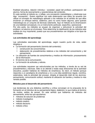 finalidad educativa, relación individuo - sociedad, papel del profesor, participación del
alumno, forma de razonamiento y características del contenido.
En este sentido el método es, o refleja, una concepción metodológica; y obsérvese que
digo ¨concepción¨. Quiero significar con esta observación que estoy de acuerdo con
utilizar el concepto de metodología aplicado a los métodos en el sentido de que ellos
encierran un enfoque teórico, sistémico, pero no como hacen algunos, para quienes
metodología es un conjunto de técnicas solamente. Aquí el método es la dinamización
de una totalidad conceptual y no un instrumento particular, específico, operacional.
Por otra parte, los métodos se ocupan de organizar y estructurar la actividad del
profesor y el alumno en el proceso. Para determinar la clasificación de los métodos este
análisis es muy importante, puesto que sus procedimientos van dirigidos a los tipos de
actividades.
Las actividades del aprendizaje
Las actividades esenciales del aprendizaje, según nuestro punto de vista, están
dirigidos a:
• La formación del pensamiento (dominio del contenido):
◊ construcción de conocimientos
◊ elaboración de procedimientos relativos a los métodos del conocimiento y del
pensamiento
• La utilización de fuentes de conocimientos y medios de información; procesamiento
de la información.
• El dominio de la comunicación.
• La formación de actitudes y valores.
Las actividades requieren ser estructuradas por los métodos, a través de su red de
procedimientos y técnicas. Sólo si se atiende a todas esas direcciones de la actividad
educativa, pueden hablarse de métodos de enseñanza. Es decir, el método (porque
responda a un paradigma de enseñanza y no a una idea asistémica) regula, coordina,
sistematiza, toda la actividad del proceso, dirigida al desarrollo total de los alumnos:
pensamiento, comunicación actitud, mediante la utilización de fuentes y medios lo más
variado posible.
Métodos para el desarrollo del pensamiento
Las tendencias de una didáctica científica y crítica convergen en la propuesta de la
formación en el individuo de su pensamiento lógico, dialéctico, lo que implica el dominio
de modos, estilos de pensar. En este sentido que hablamos de métodos del
pensamiento, entre los que apuntamos:
• métodos de solución de problemas
• método investigativo
• método creativo
• método decisorio
• método crítico
65
 