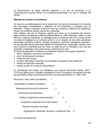 La denominación de estos métodos responde a un tipo de actuación, a un
comportamiento general frente a la enseñanza-aprendizaje y no sólo a métodos del
pensar.
Métodos de solución de problemas
Se basa en la problematización de la enseñanza. Se trata de encauzarla en el sentido
del movimiento contradictorio y dialéctico de los fenómenos y procesos que se
aprenden. Tiende a preparar al alumno para que aprenda a detectar los problemas,
revelar sus conflictos, buscar soluciones y aplicarlas.
Este método, que por la influencia general que tiene en la formación del alumno,
algunos llaman enseñanza problémica (Marta Martínez, 1993; Majmutov, 1984), va más
allá de un ejercicio intelectual; su ideología pone en evidencia que en un mundo donde
no existe la linealidad en el contexto social, ni en el natural, se vive entre problemas:
personales, familiares, políticos, sociales, ecológicos, científicos, ideológicos, laborales.
La escuela debe educar para esa realidad: de incertidumbre, inseguridad, dilemas, para
que el alumno comprenda que las cosas no están de por sí resueltas y que hay que
aprender a resolverlas como parte común y esencial de la vida.
En términos generales, el método por problemas requiere de los pasos siguientes:
• definir, identificar, reconocer el problema,
• reunir la información necesaria,
• analizar la información,
• construir alternativas racionales como posibles respuestas a los problemas,
• diseñar la resolución razonada,
• evaluar a partir de la solución del problema.
La metodología del trabajo con problemas que propone Fernández Huerta (1979 :
IV:74) que aplica tanto a trabajos investigativos como a proyectos, es ilustrativo de este
tipo de método. Paso a reproducirla tal como nos la presenta Pérez P. (1994: 118).
Reconocer, crear, definir el problema. 1
Comprender y analizar el problema. 2
Búsqueda de información pertinente. 3
Construcción de alternativas. 4
Análisis y sugerencias para la decisión. 5
Evaluación y selección de la mejor opción. 6
Decisión resolutiva razonada. 7
Organización, desarrollo, discusión y evaluación final. 8
Los pasos se explican así:
66
 