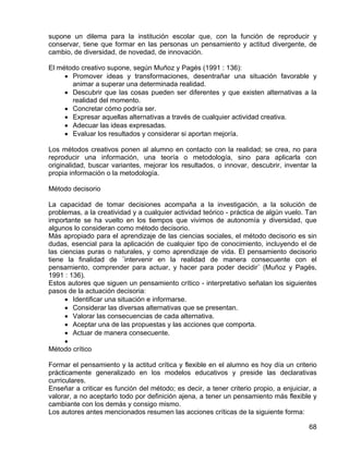 supone un dilema para la institución escolar que, con la función de reproducir y
conservar, tiene que formar en las personas un pensamiento y actitud divergente, de
cambio, de diversidad, de novedad, de innovación.
El método creativo supone, según Muñoz y Pagés (1991 : 136):
• Promover ideas y transformaciones, desentrañar una situación favorable y
animar a superar una determinada realidad.
• Descubrir que las cosas pueden ser diferentes y que existen alternativas a la
realidad del momento.
• Concretar cómo podría ser.
• Expresar aquellas alternativas a través de cualquier actividad creativa.
• Adecuar las ideas expresadas.
• Evaluar los resultados y considerar si aportan mejoría.
Los métodos creativos ponen al alumno en contacto con la realidad; se crea, no para
reproducir una información, una teoría o metodología, sino para aplicarla con
originalidad, buscar variantes, mejorar los resultados, o innovar, descubrir, inventar la
propia información o la metodología.
Método decisorio
La capacidad de tomar decisiones acompaña a la investigación, a la solución de
problemas, a la creatividad y a cualquier actividad teórico - práctica de algún vuelo. Tan
importante se ha vuelto en los tiempos que vivimos de autonomía y diversidad, que
algunos lo consideran como método decisorio.
Más apropiado para el aprendizaje de las ciencias sociales, el método decisorio es sin
dudas, esencial para la aplicación de cualquier tipo de conocimiento, incluyendo el de
las ciencias puras o naturales, y como aprendizaje de vida. El pensamiento decisorio
tiene la finalidad de ¨intervenir en la realidad de manera consecuente con el
pensamiento, comprender para actuar, y hacer para poder decidir¨ (Muñoz y Pagés,
1991 : 136).
Estos autores que siguen un pensamiento crítico - interpretativo señalan los siguientes
pasos de la actuación decisoria:
• Identificar una situación e informarse.
• Considerar las diversas alternativas que se presentan.
• Valorar las consecuencias de cada alternativa.
• Aceptar una de las propuestas y las acciones que comporta.
• Actuar de manera consecuente.
•
Método crítico
Formar el pensamiento y la actitud crítica y flexible en el alumno es hoy día un criterio
prácticamente generalizado en los modelos educativos y preside las declarativas
curriculares.
Enseñar a criticar es función del método; es decir, a tener criterio propio, a enjuiciar, a
valorar, a no aceptarlo todo por definición ajena, a tener un pensamiento más flexible y
cambiante con los demás y consigo mismo.
Los autores antes mencionados resumen las acciones críticas de la siguiente forma:
68
 