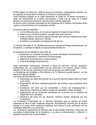 El Plan Dalton (H. Parkhurst, 1920) se basa en la actividad, individualidad y libertad, con
el propósito de desarrollar el intelecto, la iniciativa y responsabilidad.
Cada disciplina ubicada en un salón laboratorio se divide en 10 tareas mensuales, y
estas son subdivididas en 4 partes (semanales), y cada una de estas en 5 partes
(diarias). La tarea tiene durante el mes 20 partes o tareas asignadas.
El alumno hace contratos mensuales de las disciplinas de su interés y terminados estos
vuelve a comprometerse con el siguiente contrato.
El plan se organiza mediante:
• Una conferencia diaria, en la cual se organiza el trabajo de esa jornada.
• Boletín mural, donde el profesor consigna otras instrucciones.
• Hojas de tareas, documento esencial del plan que contiene explicaciones sobre
unidades-trabajo, ejercicios y fuentes.
• El profesor se mantiene a la disposición del alumno.
La Técnica Winnetka (C. W. Washburne) procura conjugar el trabajo individualizado con
el colectivo, y acentúa el respeto a la personalidad del alumno.
Su programa de actividades se desarrolla así:
• Subdivisión en unidades de trabajo que serán estudiadas individualmente.
• Test de diagnóstico y verificación del aprendizaje.
• Material de autoinstrucción y autocorrección.
• Control del trabajo de los alumnos.
Estas actividades individuales, comunes a todos los alumnos: historia, geografía,
matemáticas, etc., se complementan con las colectivas y de creación: dibujo, música,
debates, en las que se organizan los alumnos en grupos, por edad mental.
La Enseñanza por Unidades o Plan Morrison (H. C. Morrison) guarda relación con los
pasos formales de Herbart.
Las fases del Plan Morrison son:
• Exploración por parte del profesor de lo que los alumnos saben sobre la unidad
y los motiva.
• Presentación del tema mediante exposición del profesor cuya asimilación será
verificada.
• Asimilación del tema por los estudiantes a través de investigaciones y
experiencias, mientras el profesor provee de materiales y dirige el estudio.
• Organización de los contenidos estudiados por el alumno en un esfuerzo de
integración de lo asimilado.
• Recitación del tema por los alumnos, mientras reciben preguntas por sus
compañeros.
La Enseñanza Programada (B. F. Skinner) apropiada para el estudio de índole
intelectual se lleva a cabo mediante máquinas computadoras. Permite que el alumno
trabaje a su propio ritmo mediante programas que incluye la auto verificación de los
resultados obtenidos y su corrección.
La enseñanza programada es eficiente para el aprendizaje individual e instructivo de
las partes fundamentales de la disciplina, y no para la profundización y reflexión, ni
aspectos formativos de la personalidad .
70
 