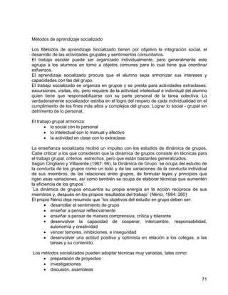 Métodos de aprendizaje socializado
Los Métodos de aprendizaje Socializado tienen por objetivo la integración social, el
desarrollo de las actividades grupales y sentimientos comunitarios.
El trabajo escolar puede ser organizado individualmente, pero generalmente este
agrupa a los alumnos en torno a objetos comunes para lo cual tiene que coordinar
esfuerzos.
El aprendizaje socializado procura que el alumno sepa armonizar sus intereses y
capacidades con las del grupo.
El trabajo socializado se organiza en grupos y se presta para actividades extraclases:
excursiones, visitas, etc, pero requiere de la actividad intelectual e individual del alumno
quien tiene que responsabilizarse con su parte personal de la tarea colectiva. Lo
verdaderamente socializador estriba en el logro del respeto de cada individualidad en el
cumplimiento de los fines más altos y complejos del grupo. Lograr lo social - grupal sin
detrimento de lo personal.
El trabajo grupal armoniza:
• lo social con lo personal
• lo intelectual con lo manual y afectivo
• la actividad en clase con lo extraclase
La enseñanza socializada recibió un impulso con los estudios de dinámica de grupos.
Cabe criticar a los que consideran que la dinámica de grupos consiste en técnicas para
el trabajo grupal, criterios estrechos, pero que están bastantes generalizados.
Según Cirigliano y Villaverde (1967; 66), la Dinámica de Grupo ¨se ocupa del estudio de
la conducta de los grupos como un todo y de las variaciones de la conducta individual
de sus miembros, de las relaciones entre grupos, de formular leyes y principios que
rigen esas variaciones, así como también se ocupa de elaborar técnicas que aumenten
la eficiencia de los grupos¨.
¨La dinámica de grupos encuentra su propia energía en la acción recíproca de sus
miembros y, después en los propios resultados del trabajo¨ (Nérici, 1984: 260)
El propio Nérici deja resumido que ¨los objetivos del estudio en grupo deben ser:
• desarrollar el sentimiento de grupo
• enseñar a pensar reflexivamente
• enseñar a pensar de manera comprensiva, crítica y tolerante
• desenvolver la capacidad de cooperar, intercambio, responsabilidad,
autonomía y creatividad
• vencer temores, inhibiciones, e inseguridad
• desenvolver una actitud positiva y optimista en relación a los colegas, a las
tareas y su contenido.
Los métodos socializados pueden adoptar técnicas muy variadas, tales como:
• preparación de proyectos
• investigaciones
• discusión, asambleas
71
 