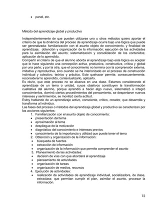 • panel, etc.
Método del aprendizaje global y productivo
Independientemente de que pueden utilizarse uno u otros métodos quiero aportar el
criterio de que la dinámica del proceso de aprendizaje ocurre bajo una lógica que puede
ser generalizada: familiarización con el asunto objeto de conocimiento, y finalidad de
aprendizaje; obtención y organización de la información; ejecución de las actividades
para la asimilación del asunto; sistematización y consolidación de los contenidos;
aplicación de lo aprendido.
Compartir el criterio de que el alumno aborda el aprendizaje bajo esta lógica es aceptar
que lo hace siguiendo una concepción activa, productiva, constructiva, crítica y global
por una parte; y por la otra, que el conocimiento no termina con la comprensión externa,
imitativa y reproductiva, sino cuando se ha interiorizado en el proceso de construcción
individual y colectivo, teórico y práctico. Este quehacer permite, consecuentemente,
reconsiderar lo aprendido, contextualizarlo, aplicarlo.
Es obvio, que este proceso no se alcanza en una clase. Estamos considerando el
aprendizaje de un tema o unidad, cuyos objetivos constituyen la transformación
cualitativa del alumno, porque aprendió a hacer algo nuevo, sistematizó o integró
conocimientos, dominó ciertos procedimientos del pensamiento, se despertaron nuevos
intereses y sentimientos, se movilizó cierta actitud.
Estoy hablando de un aprendizaje activo, consciente, crítico, creador, que desarrolla y
transforma al individuo.
Las fases del proceso o métodos del aprendizaje global y productivo se caracterizan por
las acciones siguientes:
1. Familiarización con el asunto objeto de conocimiento:
• presentación del tema
• aproximación al tema
• despliegue de la motivación
• diagnóstico del conocimiento e intereses previos
• conocimiento de la importancia y utilidad que puede tener el tema
2. Obtención y organización de la información:
• búsqueda de fuentes
• extracción de información
• organización de la información que permite comprender el asunto
3. Planeamiento de las actividades:
• decisión de vías con que abordará el aprendizaje
• planeamiento de actividades
• organización de tareas
• organización de medios, recursos
4. Ejecución de actividades:
• realización de actividades de aprendizaje individual, socializadora, de clase,
extraclase, que permitan cumplir el plan, asimilar el asunto, procesar la
información.
72
 