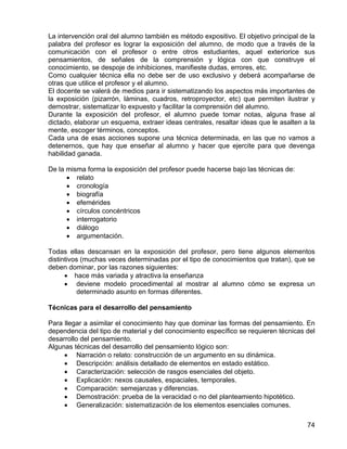La intervención oral del alumno también es método expositivo. El objetivo principal de la
palabra del profesor es lograr la exposición del alumno, de modo que a través de la
comunicación con el profesor o entre otros estudiantes, aquel exteriorice sus
pensamientos, de señales de la comprensión y lógica con que construye el
conocimiento, se despoje de inhibiciones, manifieste dudas, errores, etc.
Como cualquier técnica ella no debe ser de uso exclusivo y deberá acompañarse de
otras que utilice el profesor y el alumno.
El docente se valerá de medios para ir sistematizando los aspectos más importantes de
la exposición (pizarrón, láminas, cuadros, retroproyector, etc) que permiten ilustrar y
demostrar, sistematizar lo expuesto y facilitar la comprensión del alumno.
Durante la exposición del profesor, el alumno puede tomar notas, alguna frase al
dictado, elaborar un esquema, extraer ideas centrales, resaltar ideas que le asalten a la
mente, escoger términos, conceptos.
Cada una de esas acciones supone una técnica determinada, en las que no vamos a
detenernos, que hay que enseñar al alumno y hacer que ejercite para que devenga
habilidad ganada.
De la misma forma la exposición del profesor puede hacerse bajo las técnicas de:
• relato
• cronología
• biografía
• efemérides
• círculos concéntricos
• interrogatorio
• diálogo
• argumentación.
Todas ellas descansan en la exposición del profesor, pero tiene algunos elementos
distintivos (muchas veces determinadas por el tipo de conocimientos que tratan), que se
deben dominar, por las razones siguientes:
• hace más variada y atractiva la enseñanza
• deviene modelo procedimental al mostrar al alumno cómo se expresa un
determinado asunto en formas diferentes.
Técnicas para el desarrollo del pensamiento
Para llegar a asimilar el conocimiento hay que dominar las formas del pensamiento. En
dependencia del tipo de material y del conocimiento específico se requieren técnicas del
desarrollo del pensamiento.
Algunas técnicas del desarrollo del pensamiento lógico son:
• Narración o relato: construcción de un argumento en su dinámica.
• Descripción: análisis detallado de elementos en estado estático.
• Caracterización: selección de rasgos esenciales del objeto.
• Explicación: nexos causales, espaciales, temporales.
• Comparación: semejanzas y diferencias.
• Demostración: prueba de la veracidad o no del planteamiento hipotético.
• Generalización: sistematización de los elementos esenciales comunes.
74
 